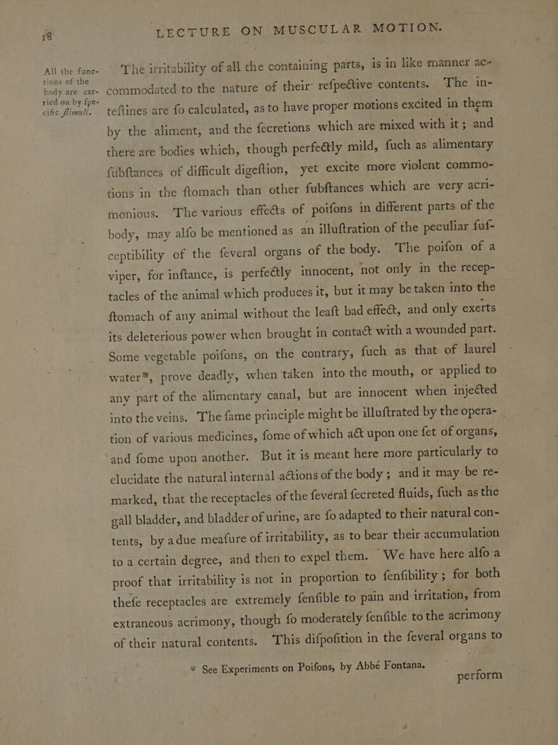 All the func- tions of the body are car- ried on by fpe- cific flimuli. ‘LECTURE ON MUSCULAR MOTION. The irritability of all che containing parts, is in like manner ac~- commodated to the nature of their refpeétive contents. The in- teftines are fo calculated, as to have proper motions excited in them by the aliment, and the fecretions which are mixed with it; and there are bodies which, though perfe@tly mild, fuch as alimentary fabftances of difficult digeftion, yet excite more violent commo- tions in the ftomach than other fubftances which are very acri- monious. ‘The various effeéts of poifons in different parts of the body, may alfo be mentioned as an illuftration of the peculiar fuf- ceptibility of the feveral organs of the body.. The poifon of a tacles of the animal which produces it, but it may be taken into the ftomach of any animal without the leaft bad effect, and only exerts its deleterious power when brought in contact with a wounded part. Some vegetable poifons, on the contrary, fuch as that of laurel water*, prove deadly, when taken into the mouth, or applied to any part of the alimentary canal, but are innocent when injected snto the veins. ‘The fame principle might be illuftrated by the opera- ton of various medicines, fome of which act upon one fet of organs, and fome upon another. But it is meant here more particularly to elucidate the natural internal actions of the body ; avid it may be re- marked, that the receptacles of the feveral fecreted fluids, fuch as the eall bladder, and bladder of urine, are fo adapted to their natural con- tents, by adue meafure of irritability, as to bear their accumulation to a certain degree, and then to expel them. We have here alfo a proof that irritability is not in proportion to fenfibility ; for both thefe receptacles are extremely fenfible to pain and irritation, from extraneous acrimony, though fo moderately fenfible to the acrimony of their natural contents. This difpofition in the feveral organs to * See Experiments on Poifons, by Abbé Fontana. perform }