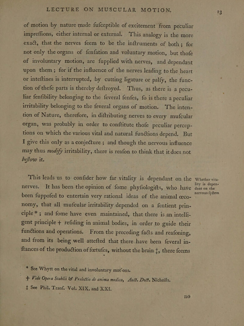 of motion by nature made fufceptible of excitement from peculiar impreffions, either internal or external. ‘This analogy is the more exact, that the nerves feem to be the inftruments of both; for not only the organs of fenfation and voluntary motion, but thofe of involuntary motion, are fupplied with nerves, and dependant upon them ; for if the influence of the nerves leading to the heart or inteftines is interrupted, by cutting ligature or palfy, the func- tion of thefe parts is thereby deftroyed. ‘Thus, as there is a pecu- liar fenfibility belonging to the feveral fenfes, fo is there a peculiar irritability belonging to the feveral organs of motion. ‘The inten- tion of Nature, therefore, in diftributing nerves to every mufcular organ, was probably in order to conftitute thofe peculiar percep- tions on which the various vital and natural fun€tions depend. But I give this only as a conjecture; and though the nervous influence may thus mod?fy irritability, there is reafon to think that it does not beftow it. | This leads us to’ confider how far vitality is dependant on the nerves. It has been the opinion of fome phyfiologifts, who have been fuppofed to entertain very rational ideas of the animal ceco- nomy, that all mufcular irritability depended on a fentient prin- ciple* ; and fome have even maintained, that there is an intelli- gent principle + refiding in animal bodies, in order to guide their functions and operations. From the preceding facts and reafoning, and from its being well attefted that there have been feveral in- {tances of the production of foetufes, without the brain t, there feems * See Whytt on the vital and involuntary motions. “+ Vide Opera Stablii &amp; Preleétio de anima medica, uct. Dod. Nicholls. } See Phil. Tranf.: Vol. XEX. and XXL : no 23 Whether vita- lity is depen- dant on the nervous fyftem