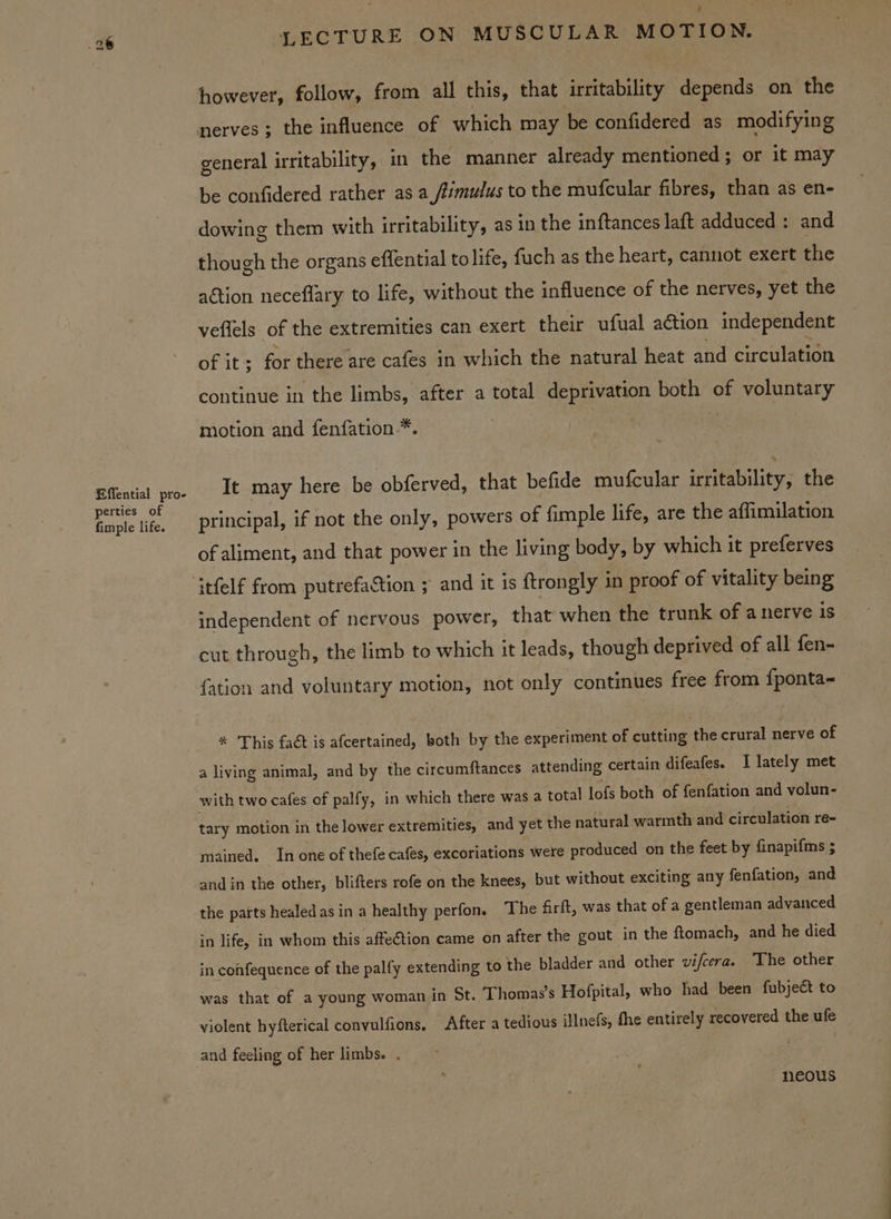 Effential pro- perties of fimple life. : LECTURE ON MUSCULAR MOTION. general irritability, in the manner already mentioned; or it may be confidered rather as a /timulus to the mufcular fibres, than as en- dowing them with irritability, as in the inftances laft adduced : and though the organs effential tolife, fuch as the heart, cannot exert the action neceflary to life, without the influence of the nerves, yet the veflels of the extremities can exert their ufual action independent of it ; for there are cafes in which the natural heat and circulation continue in the limbs, after a total deprivation both of voluntary motion and fenfation-*. It may here be obferved, that befide mufcular irritability, the principal, if not the only, powers of fimple life, are the affimilation of aliment, and that power in the living body, by which it preferves independent of nervous power, that when the trunk of anerve is cut through, the limb to which it leads, though deprived of all fen- {ation and voluntary motion, not only continues free from {ponta- %* This fact is afcertained, both by the experiment of cutting the crural nerve of a living animal, and by the circumftances attending certain difeafes. 1 lately met with two cafes of palfy, in which there was a total lofs both of fenfation and volun- tary motion in the lower extremities, and yet the natural warmth and circulation re- mained. In one of thefe cafes, excoriations were produced on the feet by finapifms ; and in the other, blifters rofe on the knees, but without exciting any fenfation, and the parts healed as in a healthy perfon, The firft, was that of a gentleman advanced in life, in whom this affe€tion came on after the gout in the ftomach, and he died in confequence of the palfy extending to the bladder and other vi/cera. The other was that of a young woman in St. Thomas's Hofpital, who had been fubject to violent hyfterical convulfions, After a tedious iHnefs, fhe entirely recovered the ufe and feeling of her limbs. . neous