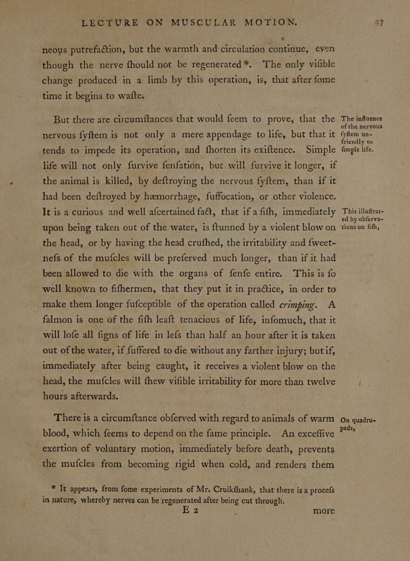 , &amp; neous putrefaction, but the warmth and circulation continue, even though the nerve fhould not be regenerated *. The only vifible change produced in a limb by this operation, is, that after fome time it begins to watte. But there are circumftances that would feem to prove, that the nervous fyftem is not only a mere appendage to life, but that it tends to impede its operation, and {fhorten its exiftence. Simple life will not only furvive fenfation, but will furvive it longer, if The influence of the nervous fyftem un- friendly to fimple life. had been deftroyed by hemorrhage, fuffocation, or other violence. It is a curious and well afcertained fa&amp;, that if a fifth, immediately upon being taken out of the water, is ftunned by a violent blow on the head, or by having the head crufhed, the irritability and {weet- nefs of the mufcles will be preferved much longer, than if it had been allowed to die with the organs of fenfe entire. This is fo well known to fifhermen, that they put it in practice, in order to make them longer fufceptible of the operation called crimping. A falmon is one of the fith leaft tenacious of life, infomuch, that it will lofe all figns of life in lefs than half an hour after it is taken out of the water, if fuffered to die without any farther injury; but if, immediately after being caught, it receives a violent blow on the head, the mufcles will fhew vifible irritability for more than twelve hours afterwards. There is a circumftance obferved with regard to animals of warm blood, which feems to depend on the fame principle. An exceffive _ exertion of voluntary motion, immediately before death, prevents the mufcles from becoming rigid when cold, and renders them * It appears, from fome experiments of Mr. Cruikfhank, that there is a procefs in nature, whereby neryes can be regenerated after being cut through. 2 2 more This illuftrat- ed by obferva- tions on fith, On quadru- peds,