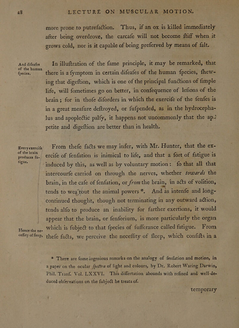 And difeafes of the human {pecies. Every exercife of the brain produces fa- tigue. Hence the ne- ceflity of fleep, more prone to putrefaction. Thus, if an ox is killed immediately after being overdrove, the carcafe will not become ftiff when it grows cold, nor is it capable of being preferved by means of falt. In illuftration of the fame principle, it may be remarked, that there is a fymptom in certain difeafes of the human {fpecies, fhew- ing that digeftion, which is one of the principal functions of fimple life, will fometimes go on better, in confequence of lefions of the brain; for in thofe diforders in which the exercife of the fenfes is in a great meafure deftroyed, or fufpended, as in the hydrocepha- lus and apoplectic palfy, it happens not uncommonly that the ap- petite and digeftion are better than in health. From thefe facts we may infer, with Mr. Hunter, that the ex- ercife of fenfation is inimical to life, and that a fort of fatigue is induced by this, as well as by voluntary motion: fo that all that intercourfe carried on through the nerves, whether towards the brain, in the cafe of fenfation, or fromthe Meyuh in acts of volition, | tends to wea yout the animal powers*. And as intenfe and long- continued thought, though not terminating in any outward action, appear that the brain, or fenforium, is more particularly the organ which is fubject to that fpecies of fufferance called fatigue. From thefe faéts, we perceive the neceflity of fleep, which confifts in a * There are fome ingenious remarks on thé analogy of fenfation and motion, in a paper on the ocular /pedtra of light and colours, by Dr. Robert Waring Darwin, Phil. Tranf. Vol. LX XVI. This differtation abounds with refined and well-de- duced obfervations on the fubje&amp;t he treats of. , temporary