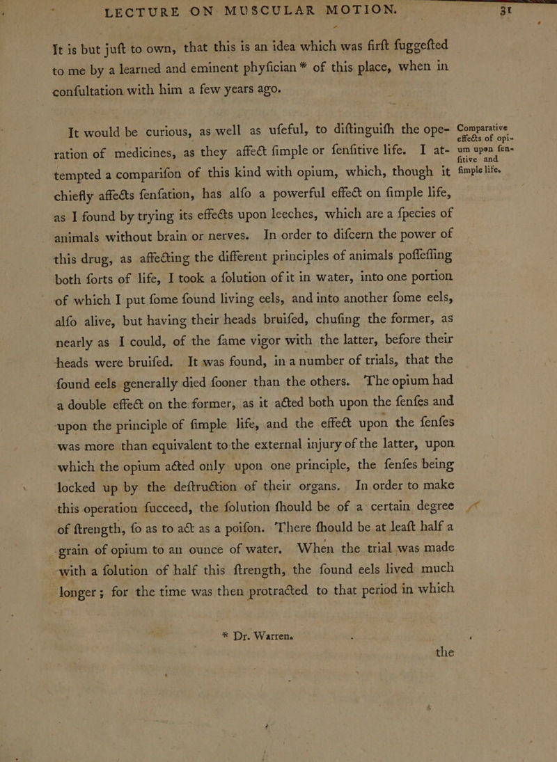 It is but juft to own, that this is an idea which was firft fuggefted to me by a learned and eminent phyfician ¥ of this place, when in confultation with him a few years ago. It would be curious, as well as ufeful, to diftinguifh the ope- ration of medicines, as they affect fimple or fenfitive life. I at- tempted a comparifon of this kind with opium, which, though it chiefly affects fenfation, has alfo a powerful effect on fimple life, as I found by trying its effeéts upon leeches, which are a {pecies of ~ animals without brain or nerves. In order to difcern the power of this drug, as affecting the different principles of animals pofleffing both forts of life, I took a folution of it in water, into one portion of which I put fome found living eels, and into another fome eels, alfo alive, but having their heads bruifed, chufing the former, as nearly as I could, of the fame vigor with the latter, before their heads were bruifed. It was found, in anumber of trials, that the found eels generally died fooner than the others. The opium had a double effe&amp; on the former, as it adted both upon the fenfes and upon the principle of fimple life, and the effe&amp; upon the fenfes was more than equivalent to the external injury of the latter, upon which the opium aéted only upon one principle, the fenfes being locked up by the deftru€tion of their organs. In order to make this operation fucceed, the folution fhould be of a certain degree of ftrength, fo as to act as a poifon. There fhould be at leaft half a ‘grain of opium to an ounce of water. When the trial was made with a folution of half this ftrength, the found eels lived much longer; for the time was then protracted to that period in which * Dr. Warren. the Comparative effects of opi- um upon fens fitive and fimple life.