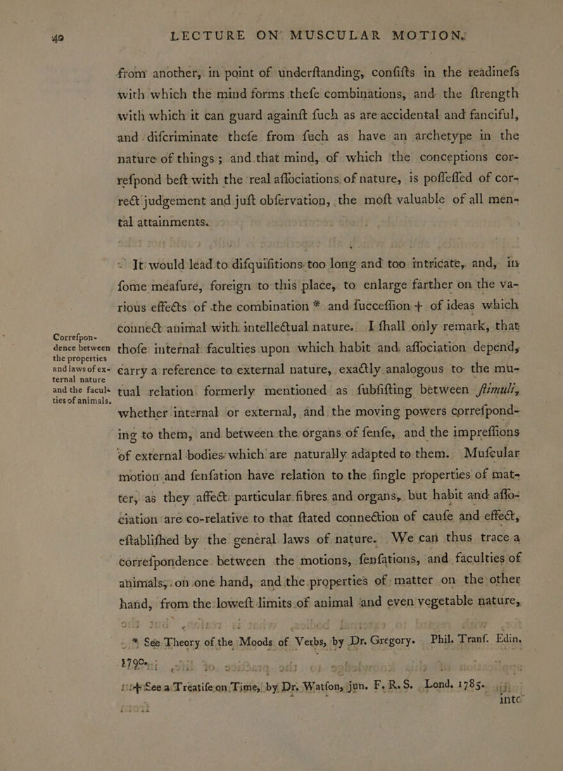 Correfpon- dence between the properties and laws of ex= ternal nature and the facule LECTURE ON MUSCULAR MOTION: with which the mind forms thefe combinations, and the flrength with which it can guard againft fuch as are accidental and fanciful, and ‘difcriminate thefe from fuch as have an archetype in the nature of things; and.that mind, of which the conceptions cor- refpond beft with the ‘real aflociations. of nature, is pofleffed of cor- re&amp;t judgement and juft obfervation, the moft valuable of all men- tal attainments. ” Jt: would lead to difguifitions too long and too intricate, and, in fome meafure, foreign to this place, to enlarge farther on the va- conneét animal with intelle@tual nature. I {hall only remark, that thofe internal faculties upon which habit and. aflociation depend, carry a reference to external nature, exactly analogous to the mu- tual relation formerly mentioned as fubfifting between mull, whether internal or external, and the moving powers correfpond- ing to them, and between the organs of fenfe, and the impreflions motion and fenfation have relation to the fingle properties of mat- ter, as they affect: particular: fibres and organs, but habit and affo- ejation ‘are co-relative to that ftated connection of caufe and effect, eftablifhed by the general laws of nature. We can thus trace a corvefpondence: between the motions, fenfations, ‘and faculties of animals; on.one hand, and the properties of matter on the other hand, i the loweft Jimits.of animal and even vegetable nature, - * Sée seabtsiegl 166 the Moods of Verbs, Fae Dr. r Gregory Phil. Tranf. Edin. 17 90e,..; ; ere See aT reatife.on. pene , by E Dr. s Watfon, jun. ay R. S, wees aaked Hifi: inte