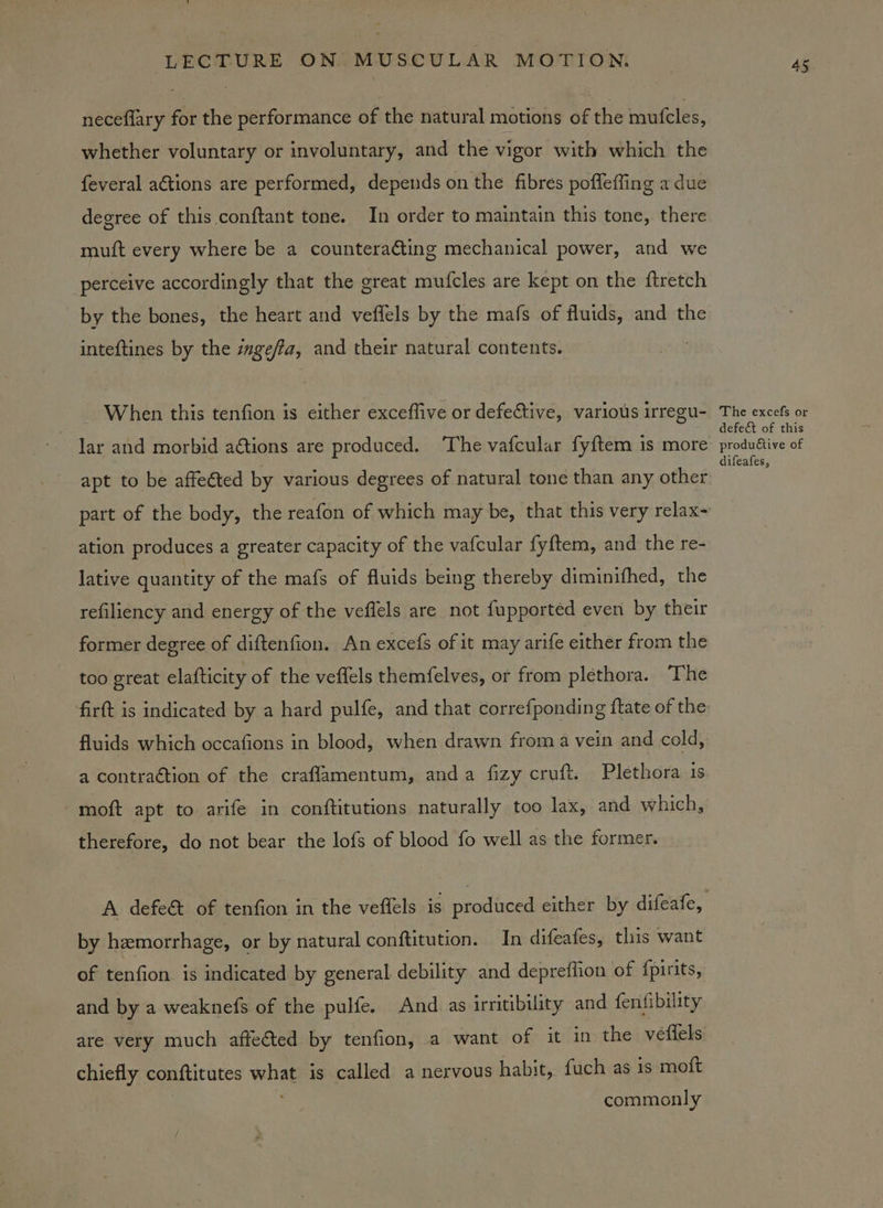 neceflary for the performance of the natural motions of the mufcles, whether voluntary or involuntary, and the vigor with which the feveral actions are performed, depends on the fibres pofleffing a due degree of this conftant tone. In order to maintain this tone, there muft every where be a countera&ting mechanical power, and we perceive accordingly that the great mufcles are kept on the ftretch by the bones, the heart and veffels by the mafs of fluids, and the inteftines by the zgeffa, and their natural contents. When this tenfion is either exceffive or defective, various irregu- lar and morbid aétions are produced. The vafcular fy{tem is more apt to be affected by various degrees of natural tone than any other ation produces a greater capacity of the vafcular fyftem, and the re- lative quantity of the mafs of fluids being thereby diminifhed, the refiliency and energy of the veffels are not fupported even by their former degree of diftenfion. An excefs of it may arife either from the too great elafticity of the veffels themfelves, or from plethora. The firft is indicated by a hard pulfe, and that correfponding ftate of the fluids which occafions in blood, when drawn from a vein and cold, a contraction of the craflamentum, anda fizy cruft. Plethora is moft apt to arife in conftitutions naturally too lax, and which, therefore, do not bear the lofs of blood fo well as the former. by hemorrhage, or by natural conftitution. In difeafes, this want of ‘enfion is indicated by general debility and deprefiion of {pirits, and by a weaknefs of the pulfe. And as irritibility and fenfibility are very much affected by tenfion, a want of it in the veffels chiefly conftitutes what is called a nervous habit, fuch as is moft commonly 45 The excefs or defect of this produ€tive of difeafes,