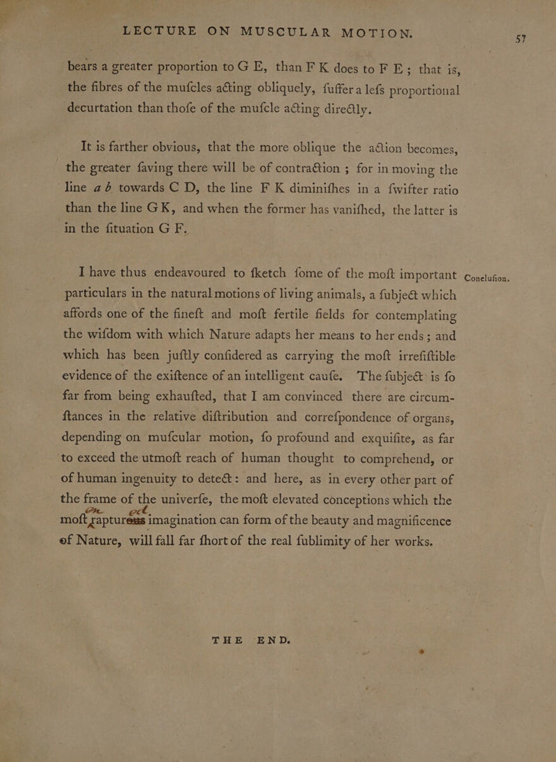 bears a greater proportion toG E, than F K does toF E ; that is, the fibres of the mufcles ating obliquely, fuffera lefs proportional decurtation than thofe of the mufcle acting dire@ly. It is farther obvious, that the more oblique the ation becomes, the greater faving there will be of contra@tion ; for in moving the line a 6 towards C D, the line F K diminithes in a f{wifter ratio than the line GK, and when the former has vanifhed, the latter is in the fituation G F. I have thus endeavoured to fketch fome of the moft important particulars in the natural motions of living animals, a fubje@ which affords one of the fineft and moft fertile fields for contemplating the wifdom with which Nature adapts her means to her ends; and which has been juftly confidered as carrying the moft irrefiftible evidence of the exiftence of an intelligent caufe. The fubje@ is fo far from being exhaufted, that I am convinced there are circum- ftances in the relative diftribution and corre{pondence of organs, depending on mufcular motion, fo profound and exquifite, as far ‘to exceed the utmoft reach of human thought to comprehend, or of human ingenuity to dete: and here, as in every other part of the frame of the univerfe, the moft elevated conceptions which the moft raptureass imagination can form of the beauty and magnificence ef Nature, will fall far fhort of the real fublimity of her works. THE END.