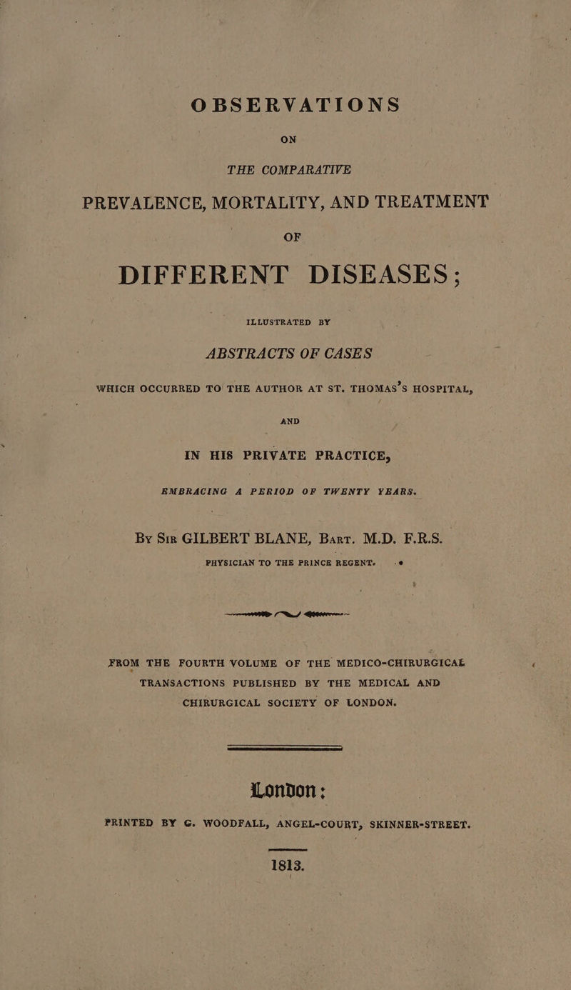 OBSERVATIONS ON THE COMPARATIVE PREVALENCE, MORTALITY, AND TREATMENT DIFFERENT DISEASES; ILLUSTRATED BY ABSTRACTS OF CASES WHICH OCCURRED TO THE AUTHOR AT ST. THOMAS’S HOSPITAL, AND IN HIS PRIVATE PRACTICE, EMBRACING A PERIOD OF TWENTY YEARS. By Sir GILBERT BLANE, Barr. M.D. F.R.S. : PHYSICIAN TO THE PRINCE REGENT. s@ FROM THE FOURTH VOLUME OF THE MEDICO-CHIRURGICAE TRANSACTIONS PUBLISHED BY THE MEDICAL AND CHIRURGICAL SOCIETY OF LONDON. London ; PRINTED BY G. WOODFALL, ANGEL-COURT, SKINNER-STREET. 1813.