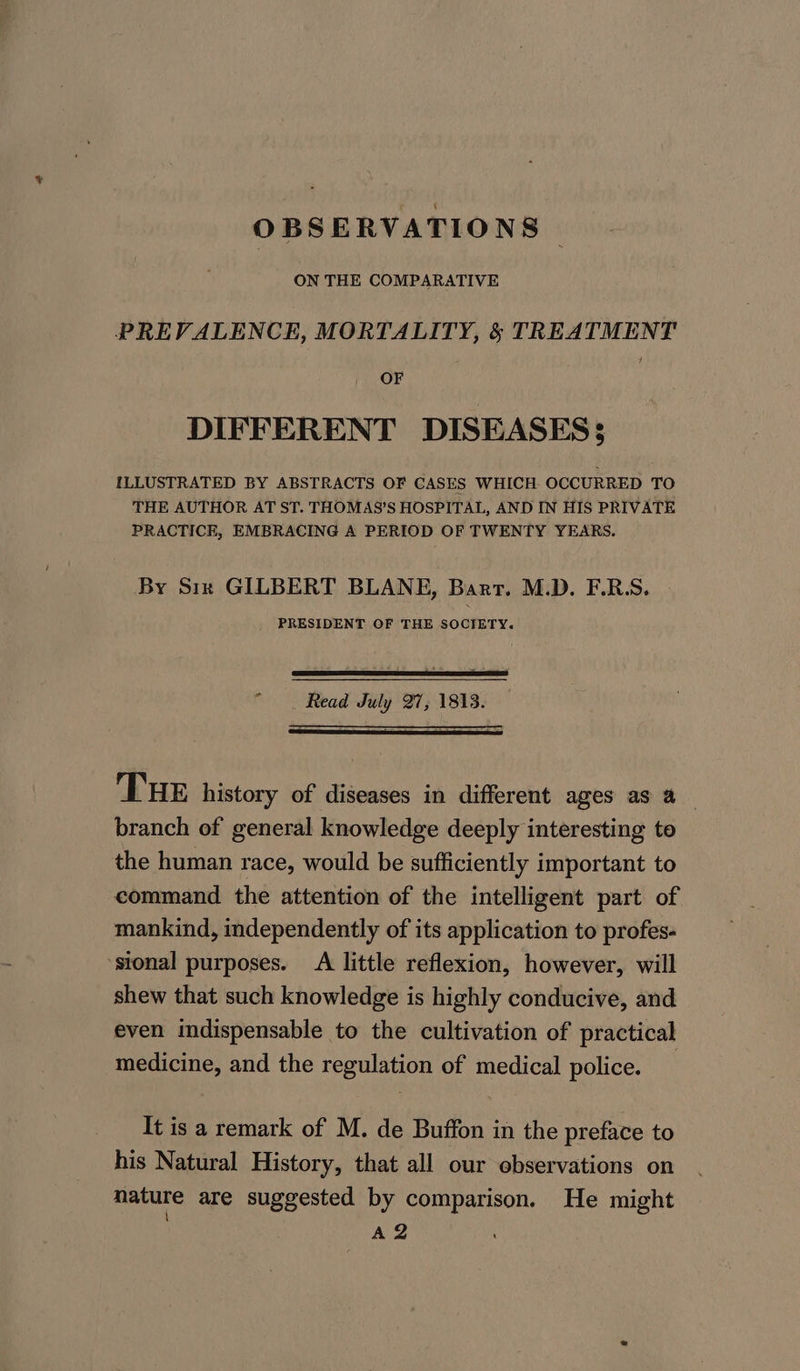 ON THE COMPARATIVE PREVALENCE, MORTALITY, §&amp; TREATMENT OF DIFFERENT DISEASES; ILLUSTRATED BY ABSTRACTS OF CASES WHICH. OCCURRED TO THE AUTHOR AT ST. THOMAS’S HOSPITAL, AND IN HIS PRIVATE PRACTICE, EMBRACING A PERIOD OF TWENTY YEARS. By Six GILBERT BLANE, Bart. M.D. F.R.S. PRESIDENT OF THE SOCIETY. “ Read July 27, 1813. — Tue history of diseases in different ages as a__ branch of general knowledge deeply interesting to the human race, would be sufficiently important to command the attention of the intelligent part of mankind, independently of its application to profes- sional purposes. A little reflexion, however, will shew that such knowledge is highly conducive, and even indispensable to the cultivation of practical medicine, and the regulation of medical police. , It is a remark of M. de Buffon in the preface to his Natural History, that all our observations on nature are suggested by comparison. He might \ A2