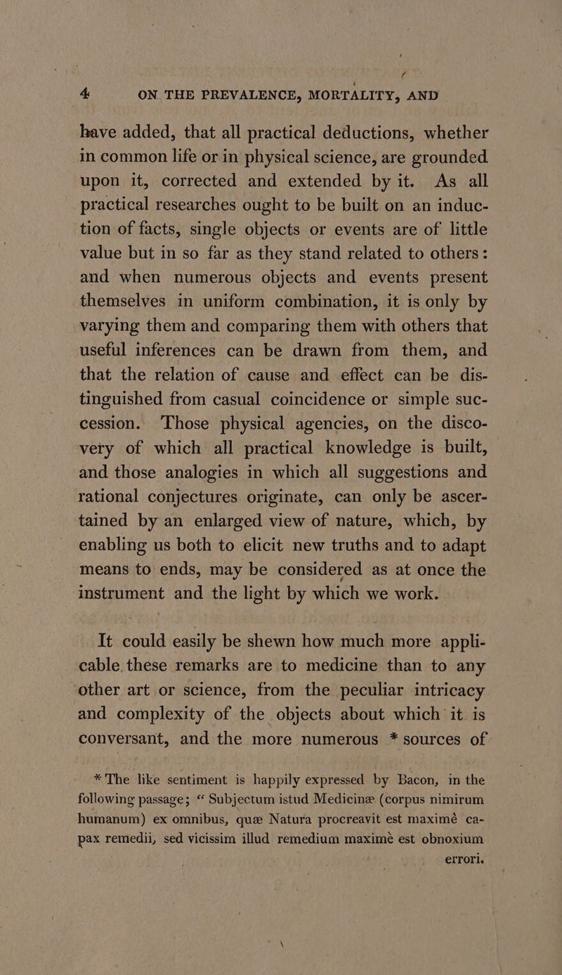 ff 4 ON THE PREVALENCE, MORTALITY, AND have added, that all practical deductions, whether in common life or in physical science, are grounded. upon it, corrected and extended by it. As all practical researches ought to be built on an induc- tion of facts, single objects or events are of little value but in so far as they stand related to others: and when numerous objects and events present themselves in uniform combination, it is only by varying them and comparing them with others that useful inferences can be drawn from them, and that the relation of cause and effect can be dis- tinguished from casual coincidence or simple suc- cession. ‘Those physical agencies, on the disco- very of which all practical knowledge is built, and those analogies in which all suggestions and rational conjectures originate, can only be ascer- tained by an enlarged view of nature, which, by enabling us both to elicit new truths and to adapt means to ends, may be considered as at once the instrument and the light by which we work. It could easily be shewn how much more appli- cable. these remarks are to medicine than to any other art or science, from the peculiar intricacy and complexity of the objects about which it is conversant, and the more numerous * sources of * The like sentiment is happily expressed by Bacon, in the following passage; “ Subjectum istud Medicine (corpus nimirum humanum) ex omnibus, que Natura procreavit est maximé ca- pax remedii, sed vicissim illud remedium maxime est obnoxium errori.