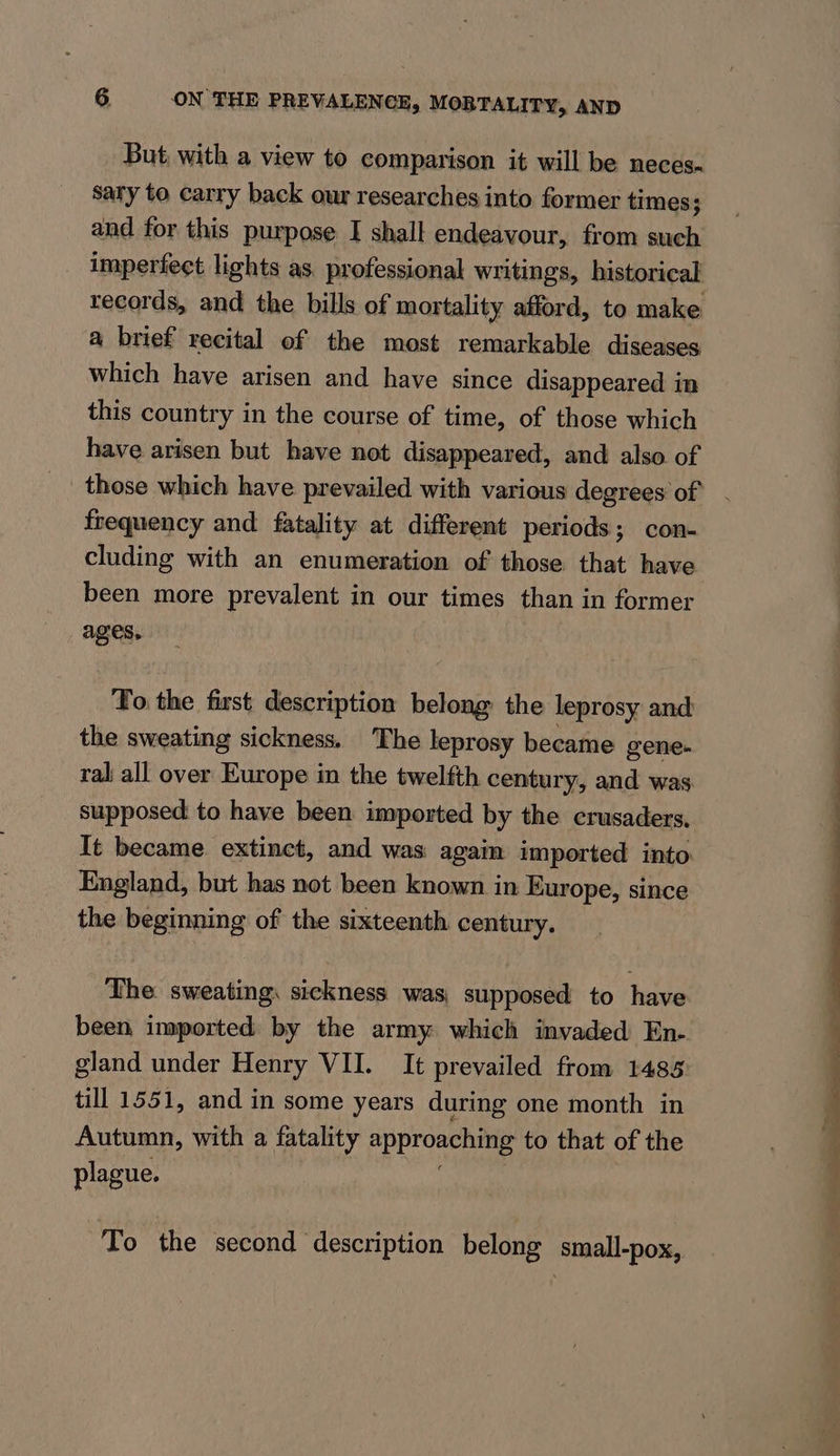 But, with a view to comparison it will be neces. sary to carry back our researches into former times; and for this purpose I shall endeavour, from such imperfect lights as professional writings, historical records, and the bills of mortality afford, to make a brief recital of the most remarkable diseases which have arisen and have since disappeared in this country in the course of time, of those which have arisen but have not disappeared, and also of _ those which have prevailed with various degrees of frequency and fatality at different periods; con- cluding with an enumeration of those that have been more prevalent in our times than in former ages. To the first description belong the leprosy and the sweating sickness. The leprosy became gene- ral all over Europe in the twelfth century, and was supposed to have been imported by the crusaders, It became extinct, and was again imported into England, but has not been known in Europe, since the beginning of the sixteenth century. The sweating, sickness was supposed to have been imported by the army which invaded En- gland under Henry VII. It prevailed from 1485 till 1551, and in some years during one month in Autumn, with a fatality PDP ees to that of the plague. To the second description belong small-pox, a /. - a’ te ee ae ee a