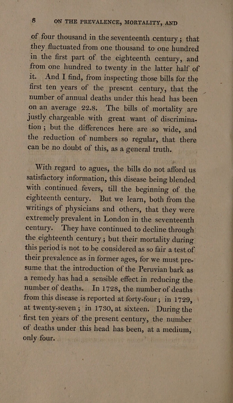 of four thousand in the seventeenth century ; that they fluctuated from one thousand to one hundred in the first part of the eighteenth century, and from one hundred to twenty in the latter half of it. And I find, from inspecting those bills for the first ten years of the present century, that the number of annual deaths under this head has been on an average 22.8. The bills of mortality are justly chargeable with great want of discrimina- tion ; but the differences here are so wide, and the reduction of numbers so regular, that there can be no doubt of this, as a general truth. With regard to agues, the bills do not afford us satisfactory information, this disease being blended with continued fevers, till the beginning of the eighteenth century. But we learn, both from the writings of physicians and others, that they were extremely prevalent in London in the seventeenth century. ‘They have continued to decline through’ the eighteenth century ; but their mortality during this period is not to be considered as so fair a test of their prevalence as in former ages, for we must pre- sume that the introduction of the Peruvian bark as a remedy has hada sensible effect in reducing the number of deaths. In 1728, the number of deaths from this disease is reported at forty-four; in 1729, at twenty-seven ; in 1730, at sixteen. During the ' first ten years of the present century, the number of deaths under this head has been, at a medium, only four. :