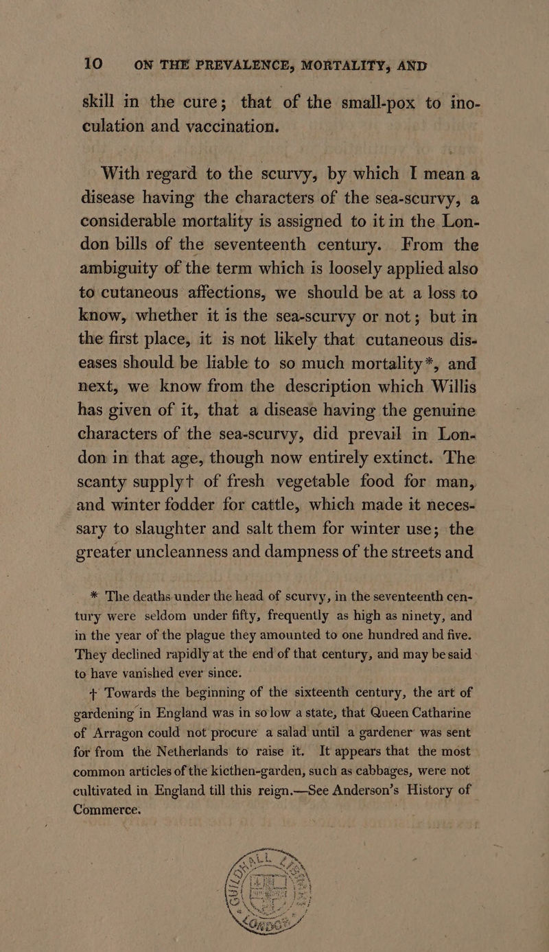 skill in the cure; that of the small-pox to ino- culation and vaccination. With regard to the scurvy, by which I mean a disease having the characters of the sea-scurvy, a considerable mortality is assigned to it in the Lon- don bills of the seventeenth century. From the ambiguity of the term which is loosely applied also to cutaneous affections, we should be at a loss to know, whether it is the sea-scurvy or not; but in the first place, it is not likely that cutaneous dis- eases should be liable to so much mortality*, and next, we know from the description which Willis has given of it, that a disease having the genuine characters of the sea-scurvy, did prevail in Lon- don in that age, though now entirely extinct. The scanty supplyt of fresh vegetable food for man, and winter fodder for cattle, which made it neces- _ sary to slaughter and salt them for winter use; the greater uncleanness and dampness of the streets and * The deaths under the head of scurvy, in the seventeenth cen- tury were seldom under fifty, frequently as high as ninety, and in the year of the plague they amounted to one hundred and five. They declined rapidly at the end of that century, and may be said: to have vanished ever since. + Towards the beginning of the sixteenth century, the art of gardening in England was in so low a state, that Queen Catharine of Arragon could not procure a salad until a gardener’ was sent for from the Netherlands to raise it. It appears that the most common articles of the kicthen-garden, such as cabbages, were not cultivated in England till this reign.—See Anderson’s History of Commerce.