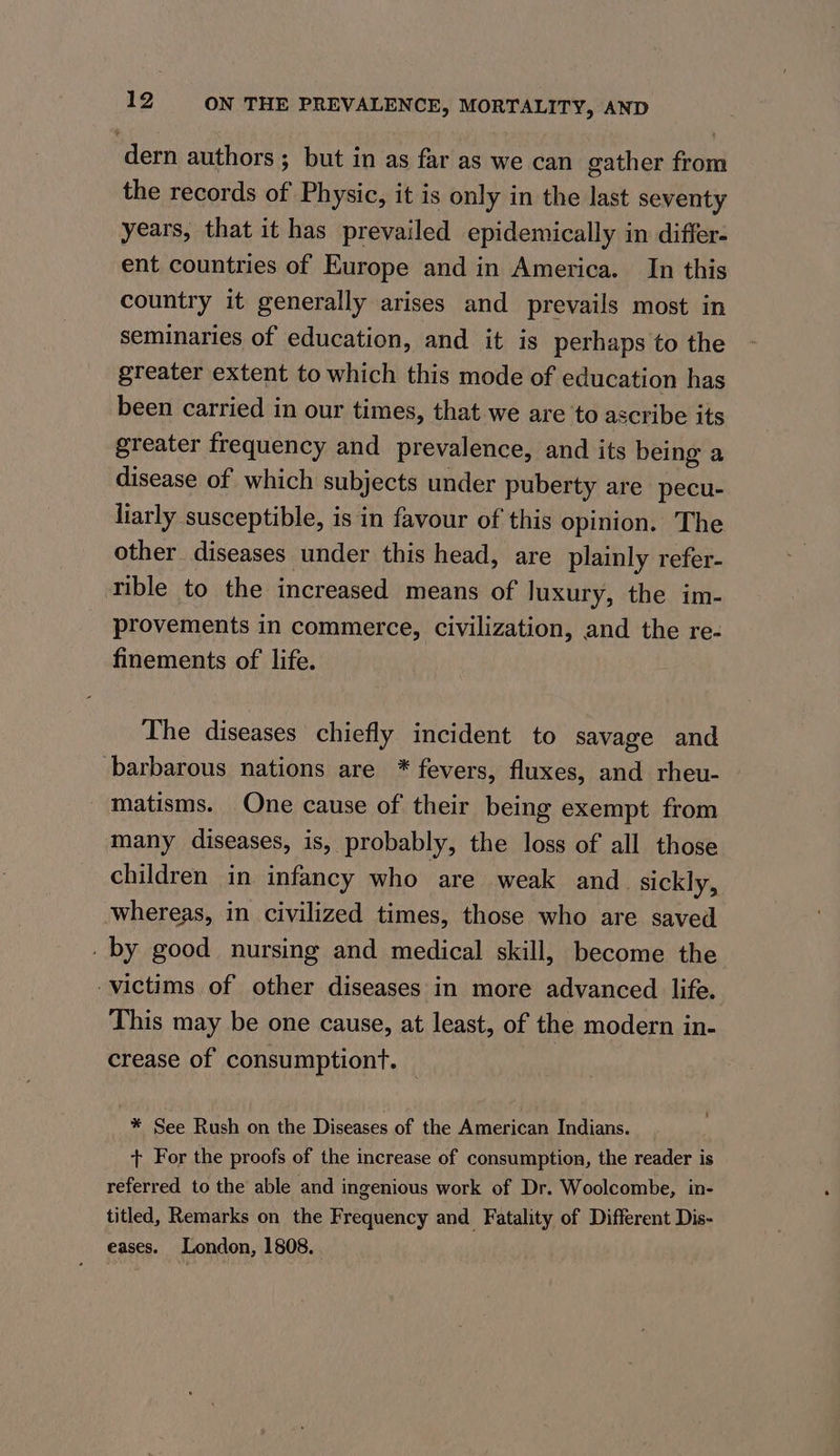 dern authors ; but in as far as we can gather from the records of Physic, it is only in the last seventy years, that it has prevailed epidemically in differ- ent countries of Europe and in America. In this country it generally arises and prevails most in seminaries of education, and it is perhaps to the greater extent to which this mode of education has been carried in our times, that we are to ascribe its greater frequency and prevalence, and its being a disease of which subjects under puberty are pecu- liarly susceptible, is in favour of this opinion. The other diseases under this head, are plainly refer- tible to the increased means of luxury, the im- provements in commerce, civilization, and the re- finements of life. The diseases chiefly incident to savage and barbarous nations are * fevers, fluxes, and rheu- matisms. One cause of their being exempt from many diseases, is, probably, the loss of all those children in infancy who are weak and sickly, whereas, in civilized times, those who are saved - by good nursing and medical skill, become the victims of other diseases in more advanced life. This may be one cause, at least, of the modern in- crease of consumptiont. — * See Rush on the Diseases of the American Indians. . + For the proofs of the increase of consumption, the reader is referred to the able and ingenious work of Dr. Woolcombe, in- titled, Remarks on the Frequency and Fatality of Different Dis- eases. London, 1808.