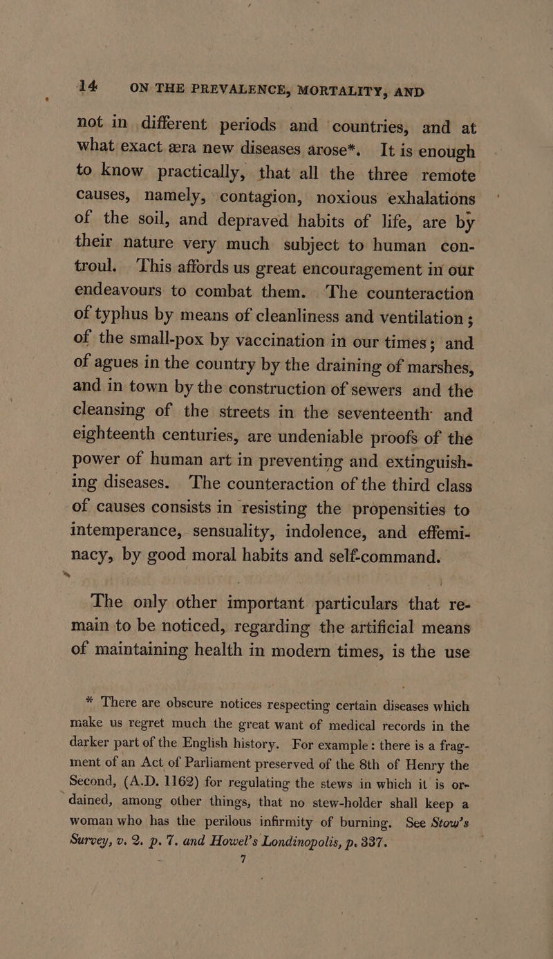 not in different periods and countries, and at what exact aera new diseases arose*. It is enough to know practically, that all the three remote causes, namely, contagion, noxious exhalations of the soil, and depraved habits of life, are by their nature very much subject to human con- troul. ‘This affords us great encouragement in our endeavours to combat them. The counteraction of typhus by means of cleanliness and ventilation ; of the small-pox by vaccination in our times; and of agues in the country by the draining of marshes, and in town by the construction of sewers and the cleansing of the streets in the seventeenth and eighteenth centuries, are undeniable proofs of the power of human art in preventing and extinguish- ing diseases. ‘The counteraction of the third class of causes consists in resisting the propensities to intemperance, sensuality, indolence, and effemi- nacy, by good moral habits and self-command. The only other important particulars that re- main to be noticed, regarding the artificial means of maintaining health in modern times, is the use * There are obscure notices respecting certain diseases which make us regret much the great want of medical records in the darker part of the English history. For example: there is a frag- ment of an Act of Parliament preserved of the 8th of Henry the Second, (A.D. 1162) for regulating the stews in which it is or- ‘dained, among other things, that no stew-holder shall keep a woman who has the perilous infirmity of burning. See Stow’s Survey, v. 2. p. 7. and Howel’s Londinopolis, p. 337. ; 7