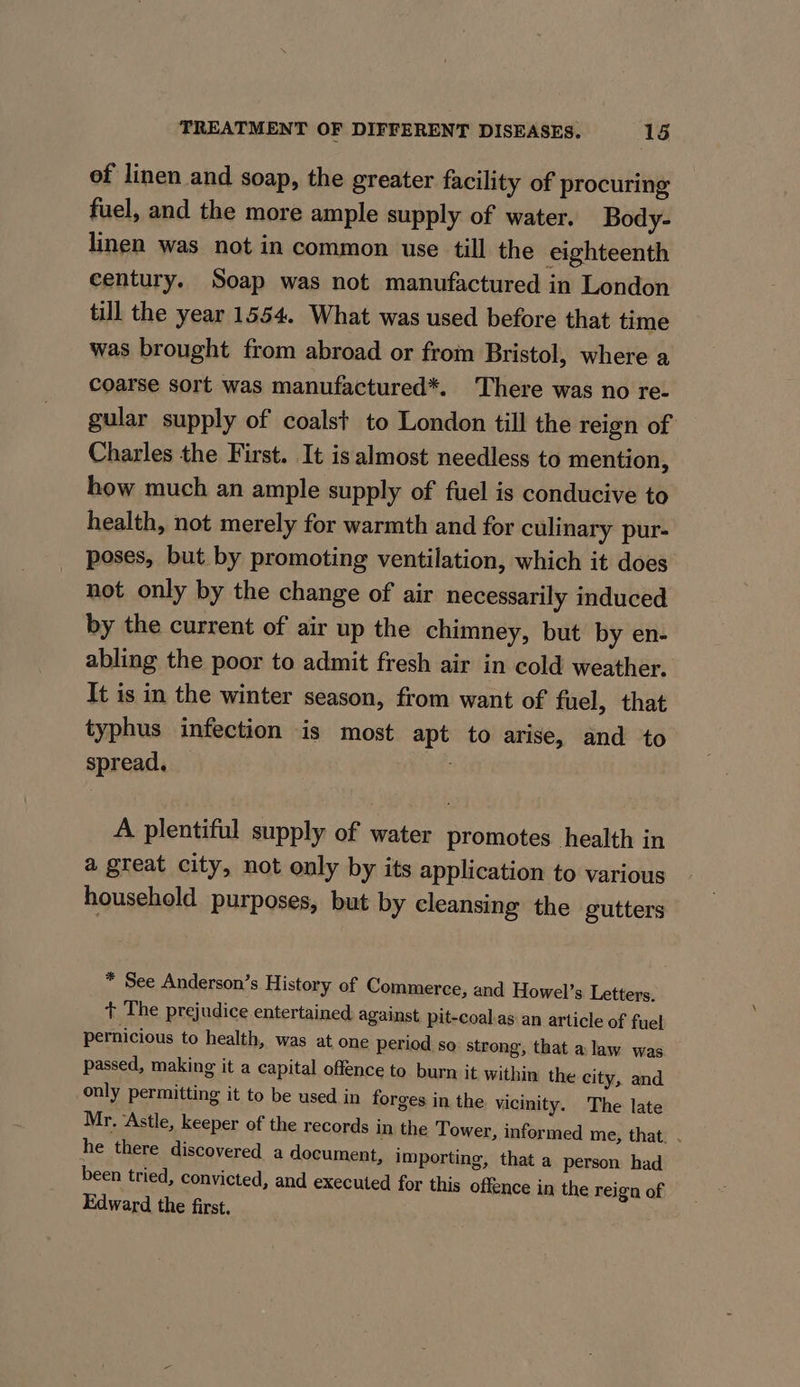 of linen and soap, the greater facility of procuring fuel, and the more ample supply of water. Body- linen was not in common use till the eighteenth century. Soap was not manufactured in London till the year 1554. What was used before that time was brought from abroad or from Bristol, where a coarse sort was manufactured*. There was no re- gular supply of coalst to London till the reign of Charles the First. It is almost needless to mention, how much an ample supply of fuel is conducive to health, not merely for warmth and for culinary pur- poses, but by promoting ventilation, which it does not only by the change of air necessarily induced by the current of air up the chimney, but by en- abling the poor to admit fresh air in cold weather. It is in the winter season, from want of fuel, that typhus infection is most apt to arise, and to spread, — A plentiful supply of water promotes health in a great city, not only by its application to various household purposes, but by cleansing the gutters * See Anderson’s History of Commerce, and Howel’s Letters. + The prejudice entertained against pit-coal.as an article of fuel pernicious to health, was at one period so strong, that alaw was passed, making it a capital offence to burn it within the city, and only permitting it to be used in forges in the vicinity. The late Mr. ‘Astle, keeper of the records in the Tower, informed me, that. . he there discovered a document, importing, that a person had been tried, convicted, and executed for this offence in the reign of Edward the first.