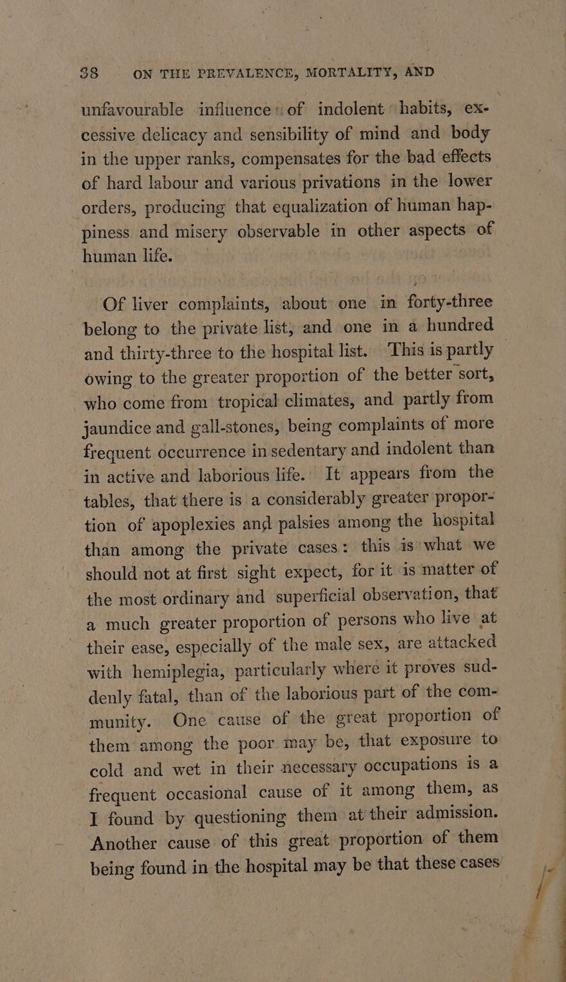 unfavourable influence: of indolent habits, ex- cessive delicacy and sensibility of mind and body in the upper ranks, compensates for the bad effects of hard labour and various privations in the lower orders, producing that equalization of human hap- piness and misery observable in other aspects of human life. Of liver complaints, about one in forty-three belong to the private list, and one in a hundred owing to the greater proportion of the better sort, who come from tropical climates, and partly from jaundice and gall-stones, being complaints of more frequent occurrence in sedentary and indolent than in active and laborious life. It appears from the tables, that there is.a considerably greater propor- tion of apoplexies ang palsies among the hospital than among the private cases: this is what we should not at first sight expect, for it is matter of the most ordinary and superficial observation, that a much greater proportion of persons who live at their ease, especially of the male sex, are attacked with hemiplegia, particularly where it proves sud- denly fatal, than of the laborious part of the com- munity. One cause of the great proportion of them among the poor may be, that exposure to cold and wet in their necessary occupations is a I found by questioning them at their admission. Another cause of this great proportion of them being found in the hospital may be that these cases