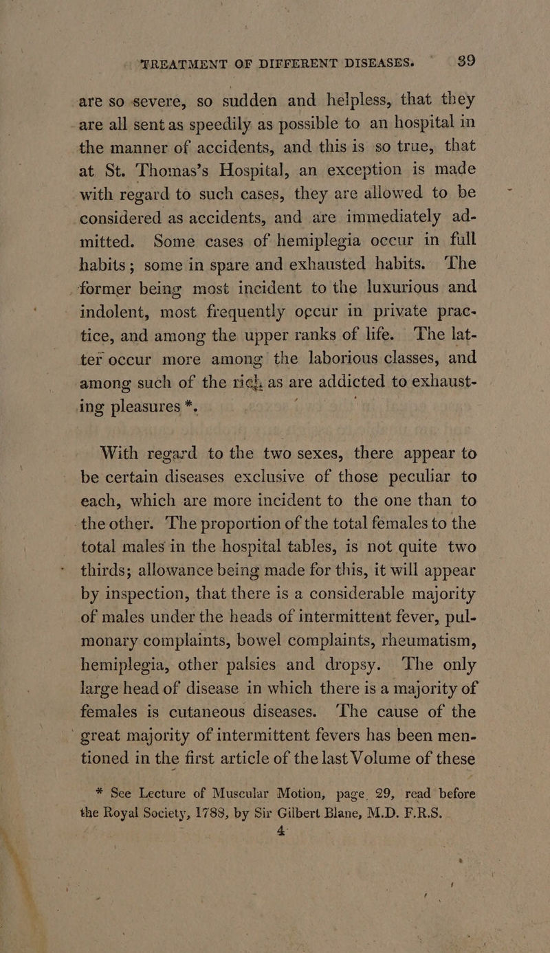 a. ee TREATMENT OF DIFFERENT DISEASES. 39 are so severe, so sudden and helpless, that they the manner of accidents, and this is so true, that at St. Thomas’s Hospital, an exception is made with regard to such cases, they are allowed to be considered as accidents, and are immediately ad- mitted. Some cases of hemiplegia occur in full habits; some in spare and exhausted habits. ‘The indolent, most frequently o¢cur in private prac- tice, and among the upper ranks of life. The lat- ter occur more among the laborious classes, and among such of the rich as are addicted to exhaust- ing pleasures *. With regard to the two sexes, there appear to be certain diseases exclusive of those peculiar to each, which are more incident to the one than to total males in the hospital tables, is not quite two thirds; allowance being made for this, it will appear by inspection, that there is a considerable majority of males under the heads of intermittent fever, pul- monary complaints, bowel complaints, rheumatism, hemiplegia, other palsies and dropsy. ‘The only large head of disease in which there is a majority of females is cutaneous diseases. ‘The cause of the tioned in the first article of the last Volume of these * See Lecture of Muscular Motion, page 29, read before the Royal Society, 1788, by Sir Gilbert Blane, M.D. F.R.S,