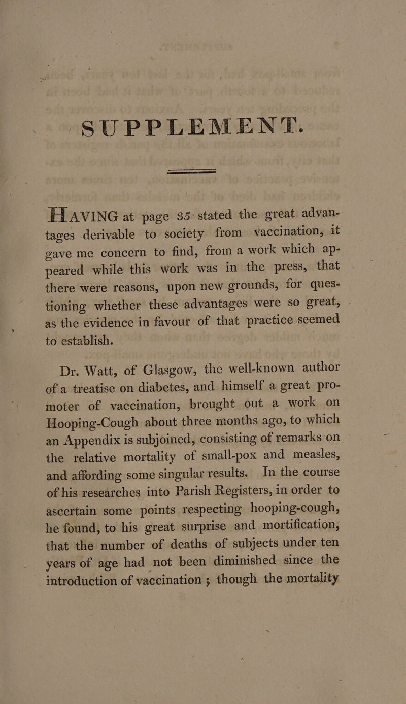 SUPPLEMENT. IHL AVING at page 35°stated the great advan- tages derivable to society from vaccination, it gave me concern to find, from a work which ap- peared while this work was in the press, that there were reasons, upon new grounds, for ques- tioning whether these advantages were so great, . as the evidence in favour of that practice seemed to establish. Dr. Watt, of Glasgow, the well-known author of a treatise on diabetes, and himself a great pro- moter of vaccination, brought out a work on Hooping-Cough about three months ago, to which an Appendix is subjoined, consisting of remarks on the relative mortality of small-pox and measles, and affording some singular results. In the course of his researches into Parish Registers, in order to ascertain some points respecting hooping-cough, he found, to his great surprise and mortification, that the number of deaths of subjects under ten years of age had not been diminished since the introduction of vaccination ; though the mortality