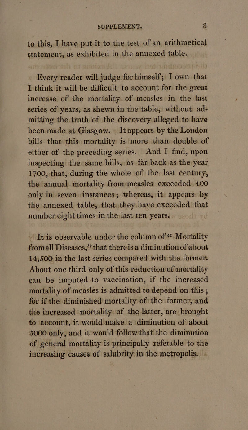 to this, I have put it to the test of an arithmetical statement, as exhibited in the annexed table. Every reader will judge for himself; I own that I think it will be difficult to account for the great increase of the mortality of measles in the last series of years, as shewn in the table, without ad- mitting the truth of the discovery alleged to have been made at: Glasgow. It appears by the London bills that this. mortality is more than double of either of the preceding series. And I find, upon inspecting the same bills, as far back as the year 1700, that, during the whole of the last century, the annual. mortality from measles exceeded 400 only in seven instances; whereas, it appears by the annexed table, that: they have exceeded that number eight times in the last ten years. ~ It is observable under the column of * Mortality fromall Diseases,’’ that thereis a diminutionof about 14,500 in the last series compared with the former. About one third only of this reduction of mortality can be imputed to vaccination, if the increased mortality of measles is admitted todepend on this ; for if the diminished mortality of the former, and .the increased mortality of the latter, are: brought to account, it would make. a ‘diminution of about 5000 only, and it would followthat the dimimution of general mortality is principally referable to the increasing causes of salubrity in the metropolis. .