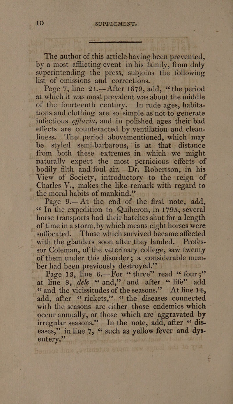 The author of this article having been srewetived. by a most afflicting event in his family, from duly superintending the press, subjoins the following list of omissions and corrections. | Page 7, line 21.—After 1679, add, “the period ait which it was most prevalent was about the middle of the fourteenth century. In rude ages, habita- _tions and clothing are so simple as not to generate infectious efflucia, and in polished ages their bad effects are counteracted by ventilation and clean- liness. The’ period abovementioned, which may be. styled semi-barbarous, is at that . distance from both these extremes in which we might naturally expect the most pernicious effects of bodily filth and foul air. Dr. Robertson, in his View of Society, introductory to the reign of Charles V., makes the like.remark with regard to _ the moral habits of mankind.” Page 9.— At the. end /of the first note, add, « In the expedition to Quiberon, in 1795, several horse transports had their hatches shut for a length _ of time in a storm, by which means eight horses were “suffocated. ‘Those which survived became affected - with the glanders soon after.they landed. Profes- sor Coleman, of the veterinary college, saw twenty _of them under this disorder; a considerable num- _ber had been previously destroyed.” — | Page 13, line 6.—For ‘ three” read ‘ four ;”’ at line 8,. dele “ and,’ and after “&lt; life’? add «and the vicissitudes of the seasons.” At line 14, “add, after “‘ rickets,’’. “¢ the diseases connected with the seasons are ‘either those endemics which occur annually, or those which are aggravated by irregular seasons.” In the note, add, after “ dis- eases,” in line 7, ¢ posh as yellow fever and dys- entery.” . ,