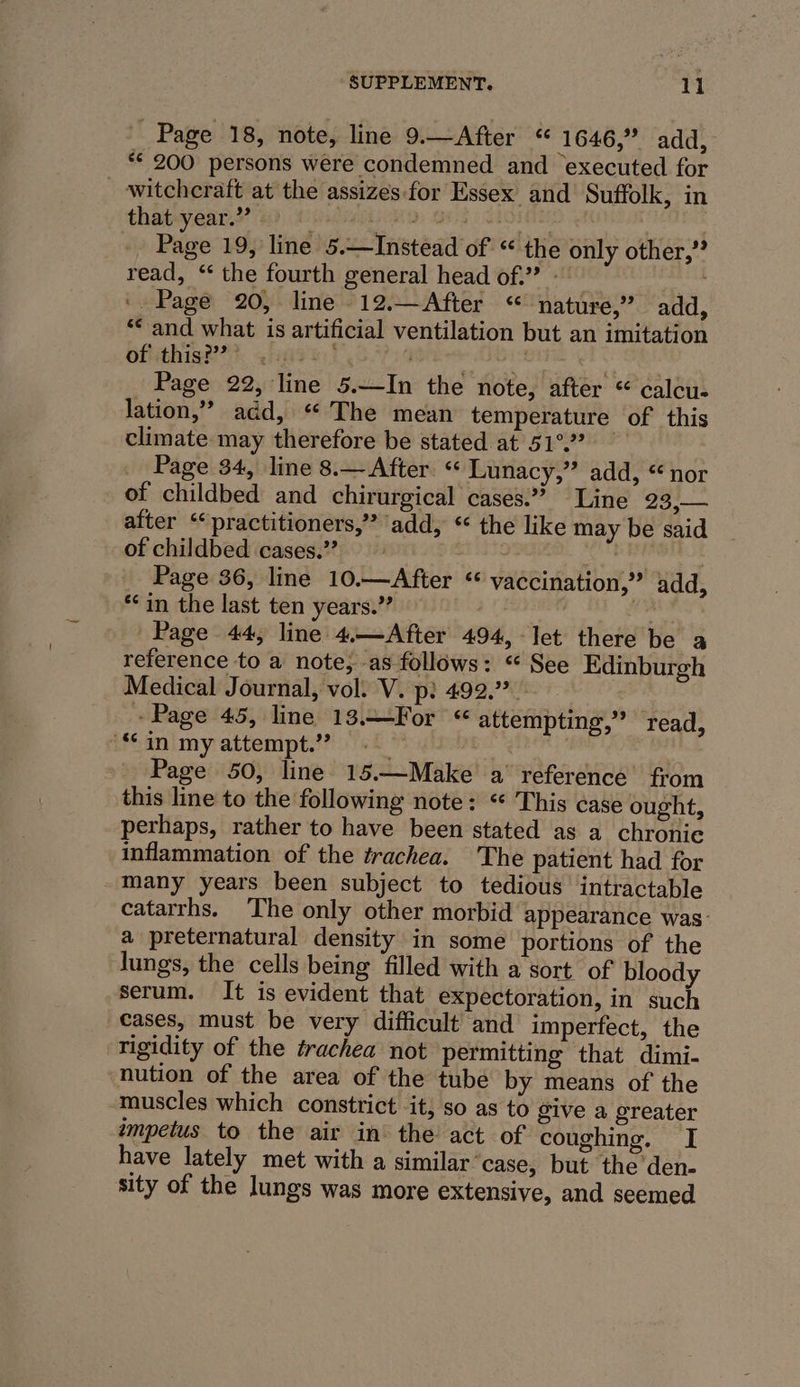 Page 18, note, line 9.—After “ 1646,” add, ** 200 persons were condemned and executed for witchcraft at the assizes for Essex and Suffolk, in thatyear.?? 4), 1: “spd al 2 patel py yh Page 19, line 5.—Instead of “ the only other,” read, ‘ the fourth general head of.” - — ‘Page 20, line 12.—After “ nature,” add, ** and what is artificial ventilation but an imitation oftithis?#??*, 4)f2%)! sth - Piet Page 22, line 5.—In the note, after “ calcu- lation,” add, “ The mean temperature of this climate may therefore be stated at 51°? Page 34, line 8.— After. “ Lunacy,” add, “nor of childbed and chirurgical cases: Line pie eee after ‘“practitioners,”? add, ‘the like may be said of childbed cases.”’ cables | Page 36, line 10.—After “ vaccination,” add, *in the last ten years.” ey Page 44, line 4.—After 494, let there be a reference to a note; -as follows: “ See Edinburgh Medical Journal, vol. V. p: 492.” - ‘Page 45, line 13.—For “ attempting,” read, “in my attempt.” Page 50, line 15.—Make a’ reference from this line to the following note: “ This case ought, perhaps, rather to have been stated as a chronie inflammation of the trachea. The patient had for many years been subject to tedious intractable catarrhs. The only other morbid appearance was: a preternatural density in some portions of the Jungs, the cells being filled with a sort of bloody serum. It is evident that expectoration, in such cases, must be very difficult and imperfect, the rigidity of the trachea not permitting that dimi- nution of the area of the tube by means of the muscles which constrict it; so as to give a greater impetus to the air in’ the act of coughing. I have lately met with a similar ‘case, but the den- sity of the lungs was more extensive, and seemed