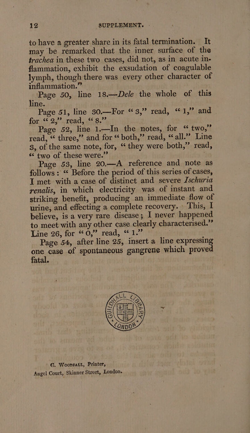 to have a greater share in its fatal termination. It may be remarked that the inner surface of the trachea in these two cases, did not, as in acute in- flammation, exhibit the exsudation of coagulable lymph, though there was every other character of inflammation.” Page 50, line 18.—Dele the whole of this line. Page 51, line 30.—For “3,” read, “1,” and | forss$ 22 seat, ehh8. 4 Page 52, line 1.—In the notes, for ‘* two,” read, “ three,” and for “both,” read, “all.”’ Line 3, of the same note, for, ‘‘ they were both,” read, * two of these were.” : Page 53, line 20.—A reference and note as follows: “ Before the period of this series of cases, I met with a case of distinct and severe Jschuria renalis, in which electricity was of instant and striking benefit, producing an immediate flow of urine, and effecting a complete recovery. » This, I believe, isa very rare disease; I never happened to meet with any other case clearly characterised.” Line 26, for “0,” read, “1.” Page 54, after line 25, insert a line expressing one case of spontaneous gangrene which proved fatal. G. Woonratt, Printer, Angel Court, Skinner Street, London.