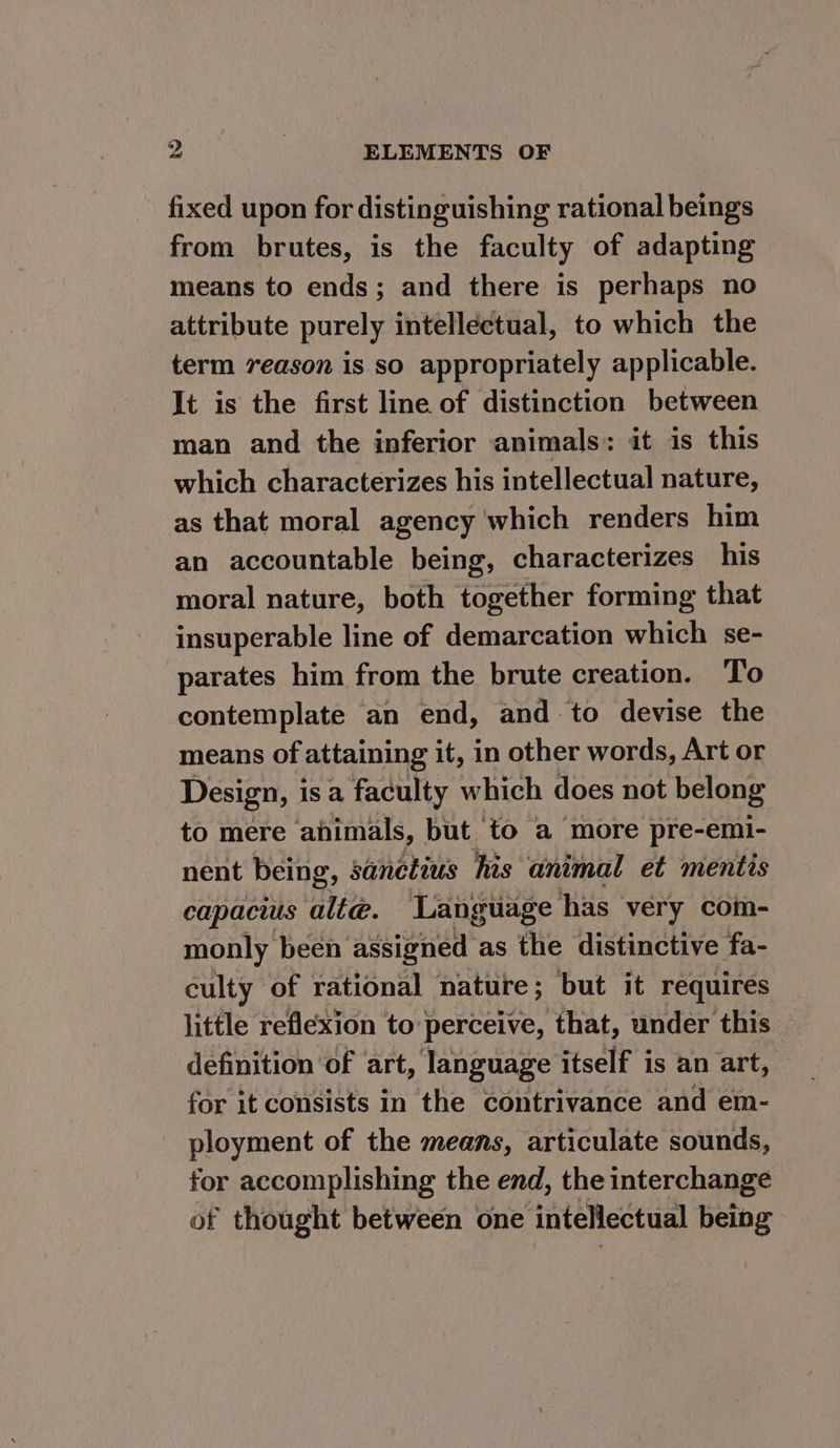 fixed upon for distinguishing rational beings from brutes, is the faculty of adapting means to ends; and there is perhaps no attribute purely intellectual, to which the term 7eason is so appropriately applicable. It is the first line of distinction between man and the inferior animals: it is this which characterizes his intellectual nature, as that moral agency which renders him an accountable being, characterizes his moral nature, both together forming that insuperable line of demarcation which se- parates him from the brute creation. To contemplate an end, and to devise the means of attaining it, in other words, Art or Design, isa faculty which does not belong to mere animals, but to a more pre-emi- nent being, sanctius his animal et mentis capacius alte. Language has very coim- monly been assigned as the distinctive fa- eulty of rational nature; but it requires little reflexion to perceive, that, under this definition of art, language ale ‘is an art, for it consists in the contrivance and em- ployment of the means, articulate sounds, for accomplishing the end, the interchange of thought between one intellectual re