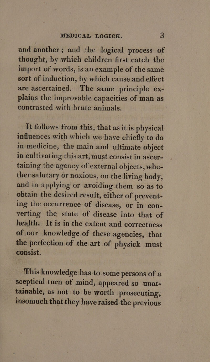 and another; and the logical process of thought, by which children first catch the import of words, is an example of the same sort of induction, by which cause and effect are ascertained. ‘The same principle ex- plains the improvable capacities of man as contrasted with brute animals. It follows from this, that as it is physical influences with which we have chiefly to do im medicine, the main and ultimate object in cultivating this art, must consist in ascer- _ taining the agency of external objects, whe- ther salutary or noxious, on the living body, and in applying or avoiding them so as to obtain the desired result, either of prevent- ing the occurrence of disease, or in con- verting the state of disease into that of health. It is in the extent and correctness of our knowledge of these agencies, that the perfection of the art of physick must consist. This knowledge:has to some persons of a sceptical turn of mind, appeared so unat- tainable, as not to be worth prosecuting, insomuch that they have raised the previous