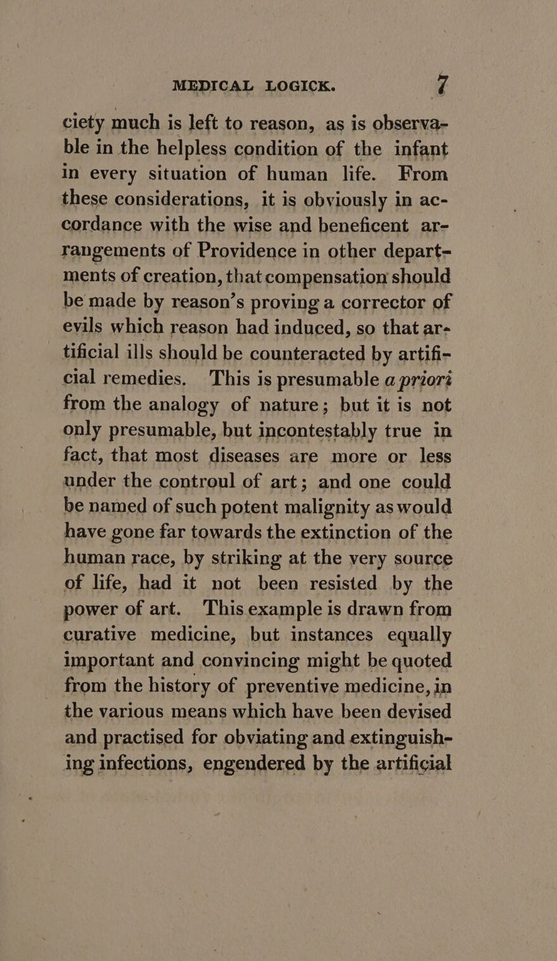 ciety much is left to reason, as is observa- ble in the helpless condition of the infant In every situation of human life. From these considerations, it is obviously in ac- cordance with the wise and beneficent ar- rangements of Providence in other depart- ments of creation, that compensation should be made by reason’s proving a corrector of evils which reason had induced, so that ar- tificial ills should be counteracted by artifi- cial remedies. This is presumable a priorz from the analogy of nature; but it is not only presumable, but incontestably true in fact, that most diseases are more or less under the controul of art; and one could be named of such potent malignity as would have gone far towards the extinction of the human race, by striking at the very source of life, had it not been resisted by the power of art. This example i is drawn from curative medicine, but instances equally Important and convincing might be quoted from the history of preventive medicine, in the various means which have been devised and practised for obviating and extinguish- ing infections, engendered by the artificial