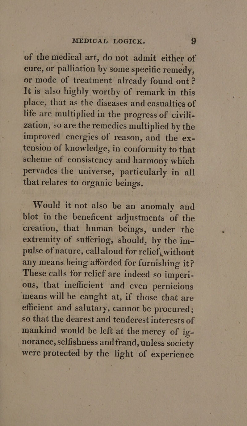 of the medical art, do not admit either of cure, or palliation by some specific remedy, or mode of treatment already found out ? It is also highly worthy of remark in this place, that as the diseases and casualties of life are multiplied in the progress of civili- zation, so are the remedies multiplied by the improved energies of reason, and the ex- tension of knowledge, in conformity to that scheme of consistency and harmony which pervades the universe, particularly in all that relates to organic beings. Would it not also be an anomaly and blot in the beneficent adjustments of the creation, that human beings, under the extremity of suffering, should, by the im- pulse of nature, callaloud for relief, without any means being afforded for furnishing it? These calls for relief are indeed so imperi- ous, that inefficient and even pernicious means will be caught at, if those that are efficient and salutary, cannot be procured; so that the dearest and tenderest interests of mankind would be left at the mercy of ig- norance, selfishness and fraud, unless society were protected by the light of experience