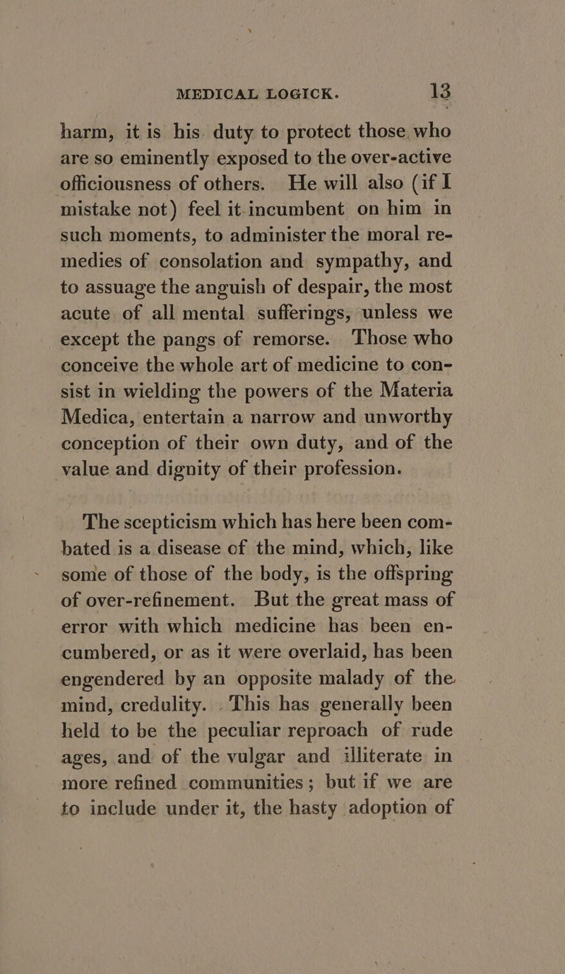 harm, it is his duty to protect those, who are so eminently exposed to the over-active officiousness of others. He will also (if I mistake not) feel it-incumbent on him in such moments, to administer the moral re- medies of consolation and sympathy, and to assuage the anguish of despair, the most acute of all mental sufferings, unless we except the pangs of remorse. Those who conceive the whole art of medicine to con- sist in wielding the powers of the Materia Medica, entertain a narrow and unworthy conception of their own duty, and of the value and dignity of their profession. The scepticism which has here been com- bated is a disease of the mind, which, like some of those of the body, is the offspring of over-refinement. But the great mass of error with which medicine has been en- cumbered, or as it were overlaid, has been engendered by an opposite malady of the. mind, credulity. . This has generally been held to be the peculiar reproach of rude ages, and of the vulgar and illiterate in more refined communities; but if we are to include under it, the hasty adoption of