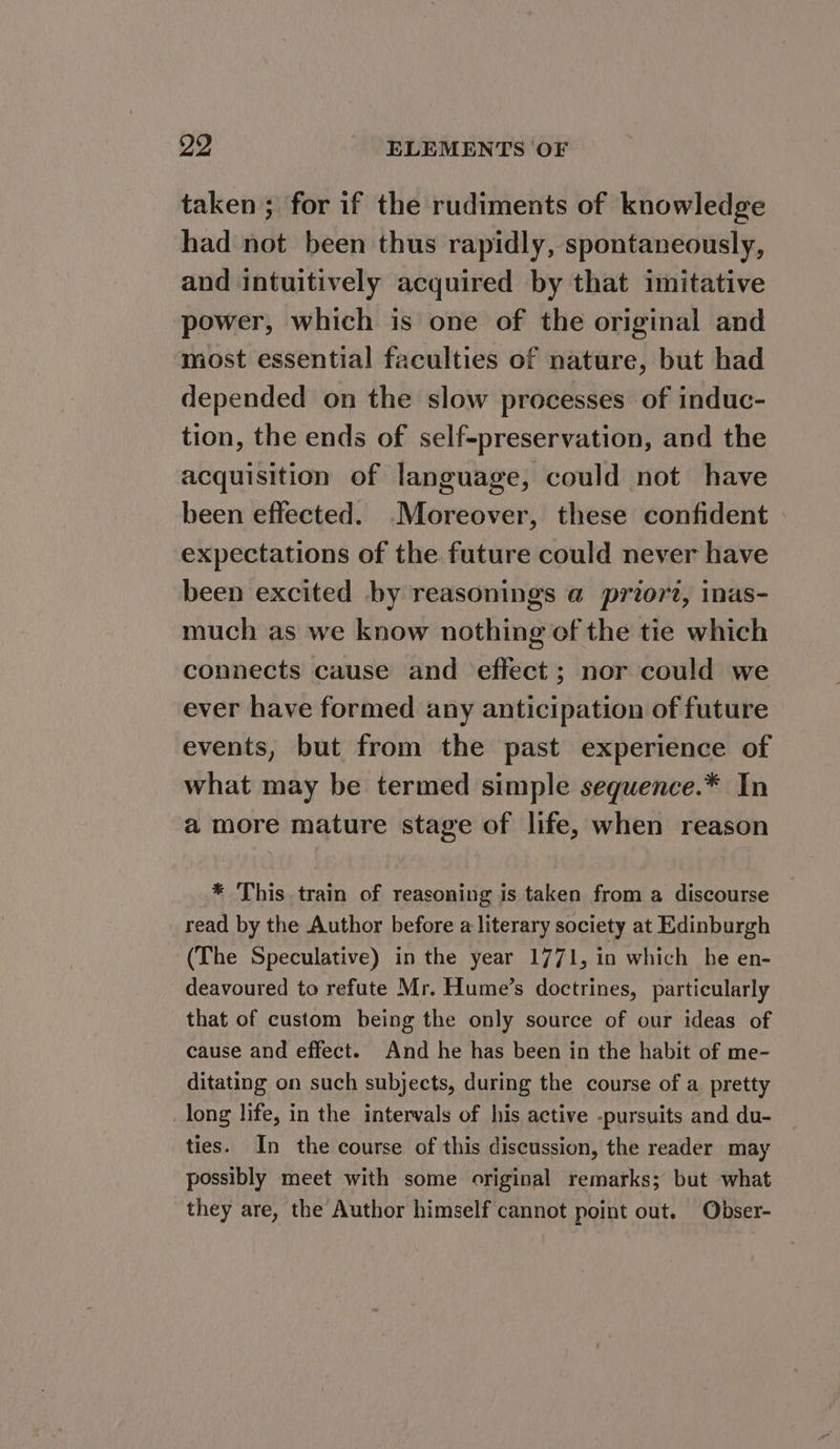 taken ; for if the rudiments of knowledge had not been thus rapidly, spontaneously, and intuitively acquired by that imitative power, which is one of the original and most essential faculties of nature, but had depended on the slow processes of induc- tion, the ends of self-preservation, and the acquisition of language, could not have been effected. Moreover, these confident expectations of the future could never have been excited by reasonings @ prtor2, inas- much as we know nothing of the tie which connects cause and effect ; nor could we ever have formed any anticipation of future events, but from the past experience of what may be termed simple sequence.* In a more mature stage of life, when reason * This train of reasoning is taken from a discourse _read by the Author before a literary society at Edinburgh (The Speculative) in the year 1771, in which he en- deavoured to refute Mr. Hume’s doctrines, particularly that of custom being the only source of our ideas of cause and effect. And he has been in the habit of me- ditating on such subjects, during the course of a. pretty _ long life, in the intervals of his active -pursuits and du- ties. In the course of this discussion, the reader may possibly meet with some original remarks; but what they are, the Author himself cannot point out. Obser-