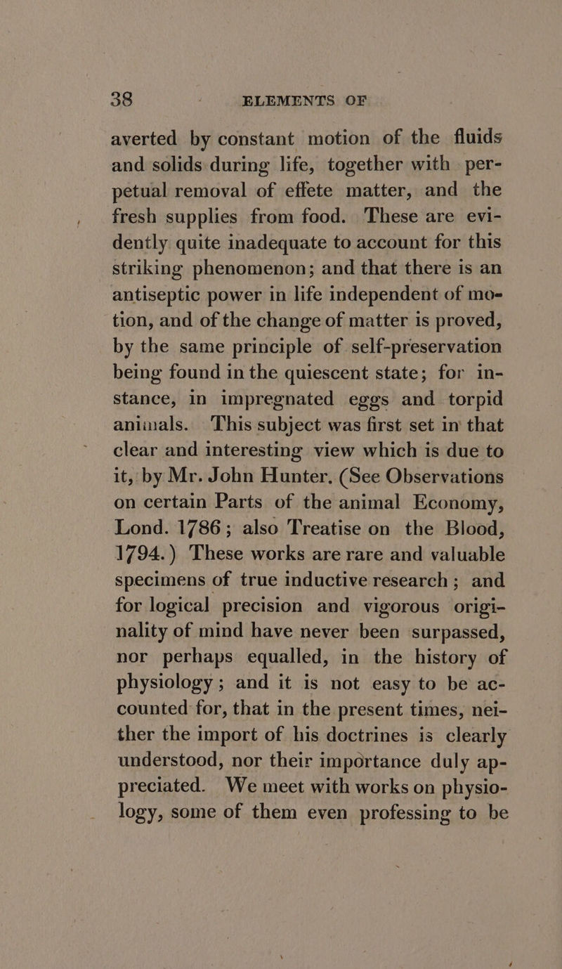 averted by constant motion of the fluids and solids during life, together with per- petual removal of effete matter, and the fresh supplies from food. These are evi- dently quite inadequate to account for this striking phenomenon; and that there is an antiseptic power in life independent of mo- tion, and of the change of matter is proved, by the same principle of self-preservation being found in the quiescent state; for in- stance, in impregnated eggs and _torpid animals. This subject was first set in that clear and interesting view which is due to it, by Mr. John Hunter, (See Observations on certain Parts of the animal Economy, Lond. 1786; also Treatise on the Blood, 1794.) These works are rare and valuable specimens of true inductive research ; and for logical precision and vigorous origi- nality of mind have never been surpassed, nor perhaps equalled, in the history of physiology ; and it is not easy to be ac- counted for, that in the present times, nei- ther the import of his doctrines is clearly understood, nor their importance duly ap- preciated. We meet with works on physio- logy, some of them even professing to be