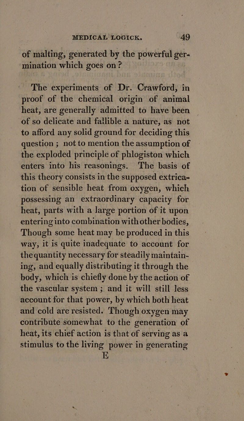 of malting, generated by the powerful ger- ‘mination which goes on? The experiments of Dr. Crawford, in proof of the chemical origin of animal heat, are generally admitted to have been of so delicate and fallible a nature, as not to afford any solid ground for deciding this question ; not to mention the assumption of the exploded principle of phlogiston which enters into his reasonings. The basis of this theory consists in the supposed extrica~ tion of sensible heat from oxygen, which possessing an extraordinary capacity for heat, parts with a large portion of it upon entering into combination with other bodies, Though some heat may be produced in this way, it is quite inadequate to account for the quantity necessary for steadily maintain- ing, and equally distributing it through the body, which is chiefly done by the action of the vascular system ; and it will still less account for that power, by which both heat _and cold are resisted. Though oxygen may contribute somewhat to the generation of heat, its chief action is that of serving as a stimulus to the living power in generating E