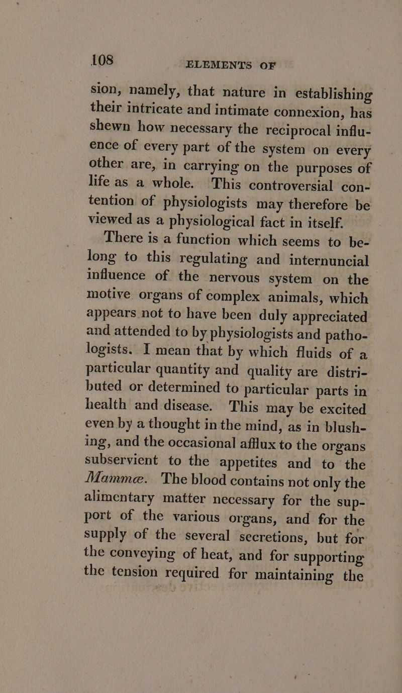 sion, namely, that nature in establishing their intricate and intimate connexion, has shewn how necessary the reciprocal influ- ence of every part of the system on every other are, in carrying on the purposes of life as a whole. This controversial con- tention of physiologists may therefore be viewed as a physiological fact in itself. There is a function which seems to be- long to this regulating and internuncial influence of the nervous system on the motive organs of complex animals, which appears not to have been duly appreciated and attended to by physiologists and patho- logists. I mean that by which fluids of a particular quantity and quality are distri- buted or determined to particular parts in health and disease. This may be excited even by a thought in the mind, as in blush- ing, and the occasional afflux to the organs subservient to the appetites and to the Mamme. The blood contains not only the alimentary matter necessary for the sup- port of the various organs, and for the supply of the several secretions, but for the conveying of heat, and for supporting the tension required for maintaining the