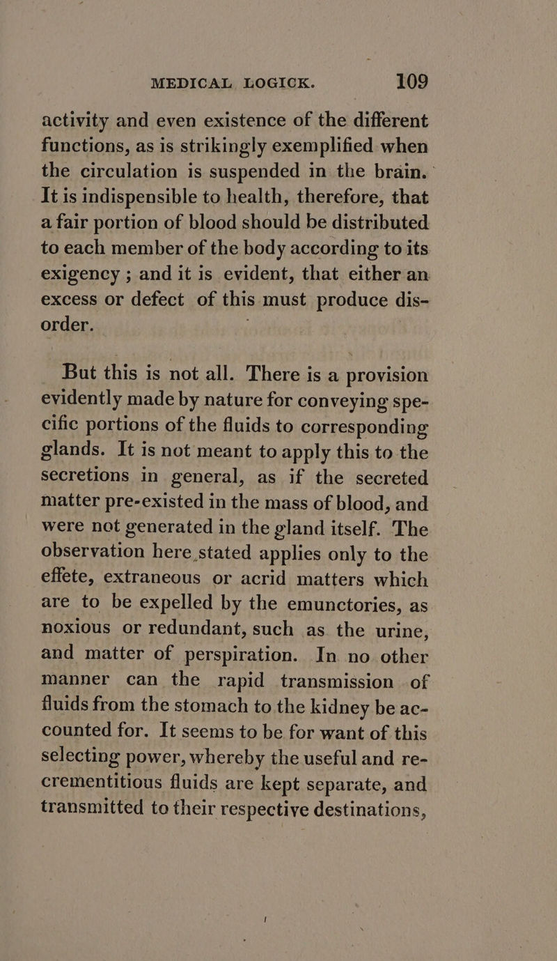 activity and even existence of the different functions, as is strikingly exemplified when the circulation is suspended in the brain. It is indispensible to health, therefore, that a fair portion of blood should be distributed to each member of the body according to its exigency ; and it is evident, that either an excess or defect of this must produce dis- order. But this is not all. There is a provision evidently made by nature for conveying spe- cific portions of the fluids to corresponding glands. It is not meant to apply this to the secretions in general, as if the secreted matter pre-existed in the mass of blood, and were not generated in the gland itself. The observation here stated applies only to the effete, extraneous or acrid matters which are to be expelled by the emunctories, as noxious or redundant, such as the urine, and matter of perspiration. In no other manner can the rapid transmission of fluids from the stomach to the kidney be ac- counted for. It seems to be for want of this selecting power, whereby the useful and re- crementitious fluids are kept separate, and transmitted to their respective destinations,
