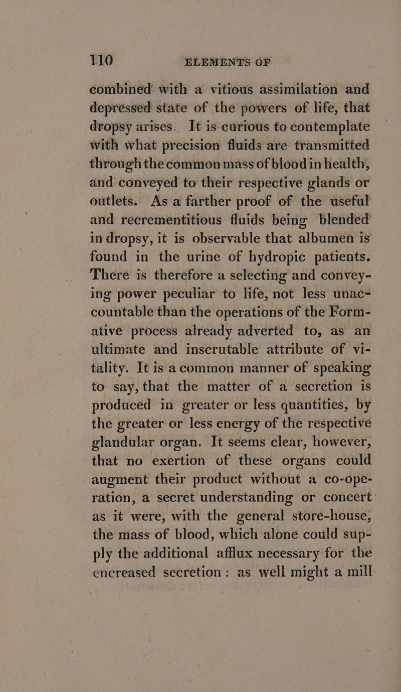 combined with a vitious assimilation and depressed state of the powers of life, that dropsy arises. It is curious to contemplate with what precision fluids are transmitted through the common mass of blood in health, and conveyed to their respective glands or outlets. As a farther proof of the useful and recrementitious fluids being blended in dropsy, it is observable that albumen is found in the urine of hydropic patients. There is therefore a selecting and convey- ing power peculiar to life, not less unac- countable than the operations of the Form- ative process already adverted to, as an ultimate and inscrutable attribute of vi- tality. It is acommon manner of speaking to say, that the matter of a secretion is produced in greater or less quantities, by the greater or less energy of the respective glandular organ. It seems clear, however, that no exertion of these organs could augment their product without a co-ope- ration, a secret understanding or concert’ as it were, with the general store-house, the mass of blood, which alone could sup- ply the additional afflux necessary for the encreased secretion: as well might a mill