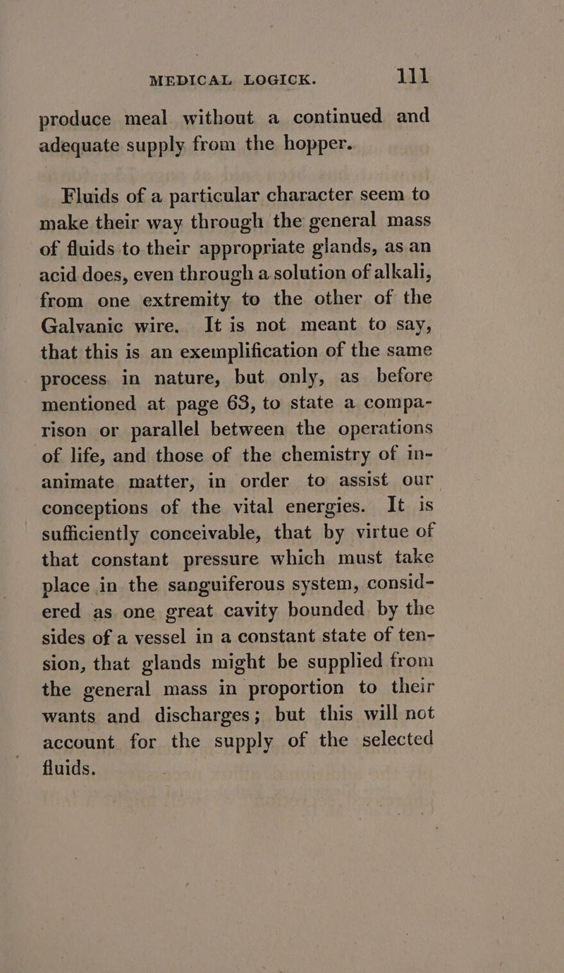 produce meal without a continued and adequate supply from the hopper. Fluids of a particular character seem to make their way through the general mass of fluids to their appropriate glands, as an acid does, even through a solution of alkali, from one extremity to the other of the Galvanic wire. It is not meant to say, that this is an exemplification of the same process in nature, but only, as before mentioned at page 63, to state a compa- rison or parallel between the operations of life, and those of the chemistry of in- animate matter, in order to assist our conceptions of the vital energies. It is sufficiently conceivable, that by virtue of that constant pressure which must take place in the sanguiferous system, consid- ered as one great cavity bounded. by the sides of a vessel in a constant state of ten- sion, that glands might be supplied from the general mass in proportion to their wants and discharges; but this will not account for the supply of the selected fluids.