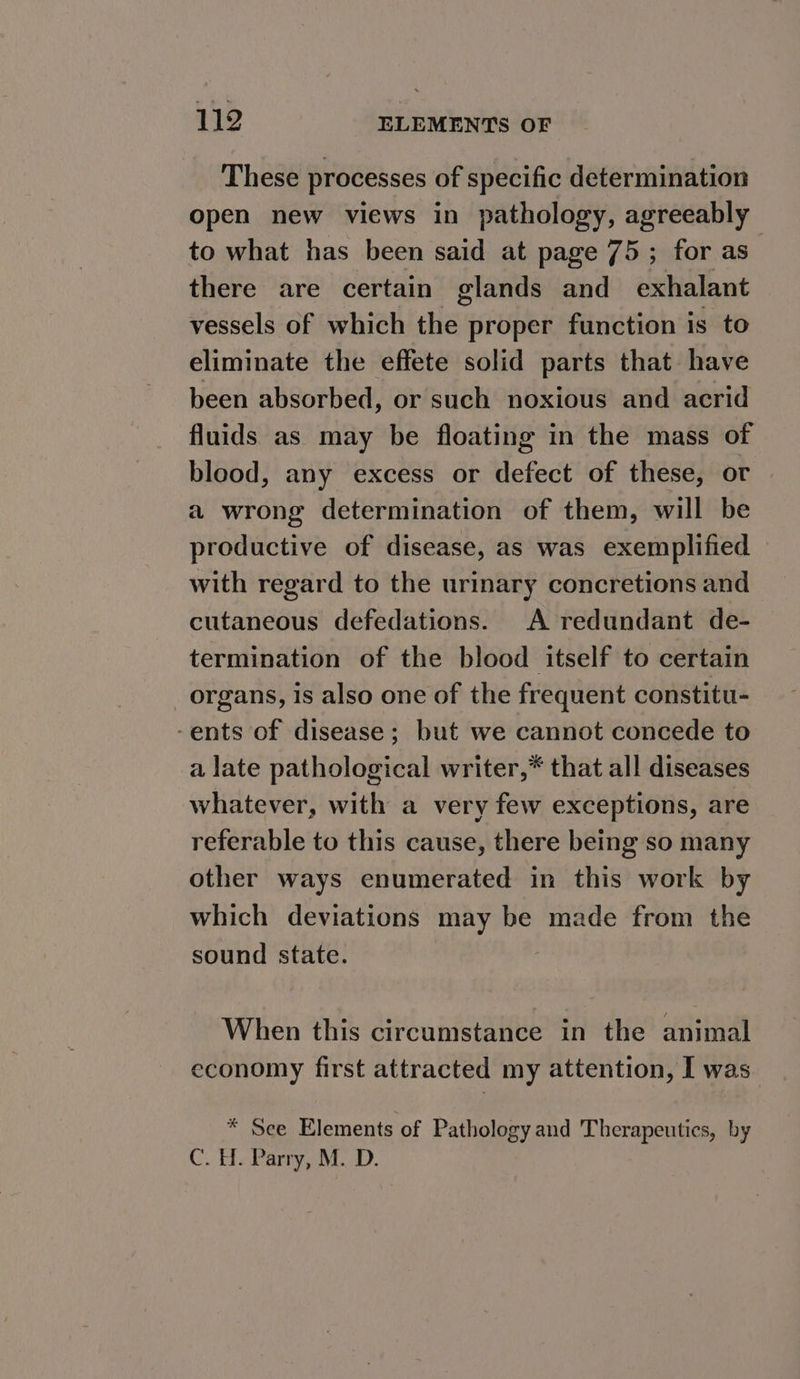 These processes of specific determination open new views in pathology, agreeably to what has been said at page 75; for as” there are certain glands and exhalant vessels of which the proper function is to eliminate the effete solid parts that have been absorbed, or such noxious and acrid fluids as may be floating in the mass of blood, any excess or defect of these, or a wrong determination of them, will be productive of disease, as was exemplified with regard to the urinary concretions and cutaneous defedations. A redundant de- termination of the blood itself to certain _ organs, Is also one of the frequent constitu- -ents of disease; but we cannot concede to a late pathological writer,* that all diseases whatever, with a very few exceptions, are referable to this cause, there being so many other ways enumerated in this work by which deviations may be made from the sound state. When this circumstance in the animal economy first attracted my attention, I was. * See Elements of Pathology and Therapeutics, by C. H. Parry, M. D.