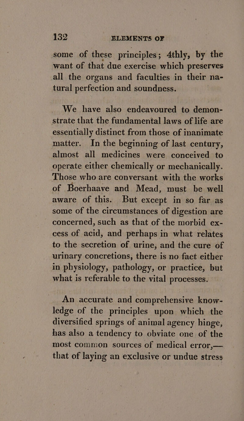 some of these principles Athly, by the want of that due exercise which preserves all the organs and faculties in their na- tural perfection and soundness. We have also endeavoured to demon- strate that the fundamental laws of life are essentially distinct from those of inanimate matter. In the beginning of last century, almost all medicines were conceived to operate either chemically or mechanically. Those who are conversant with the works of Boerhaave and Mead, must be well aware of this. But except in so far as some of the circumstances of digestion are concerned, such as that of the morbid ex- cess of acid, and perhaps in what relates to the secretion of urine, and the cure of urinary concretions, there is no fact either in physiology, pathology, or practice, but what is referable to the vital processes. An accurate and comprehensive know- ledge of the principles upon which the diversified springs of animal agency hinge, has also a tendency to obviate one of the most common sources of medical error,— that of laying an exclusive or undue stress