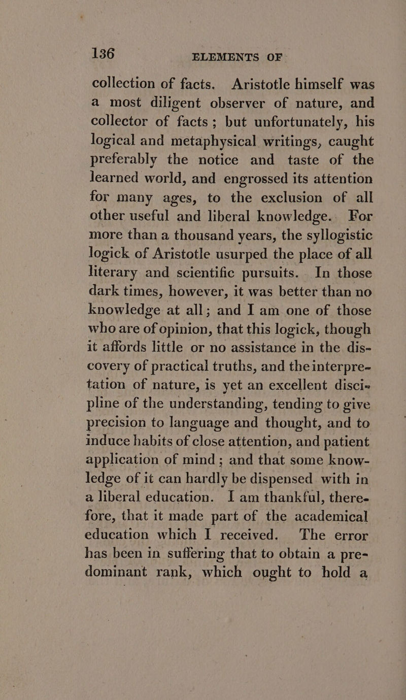 collection of facts. Aristotle himself was a most diligent observer of nature, and collector of facts; but unfortunately, his logical and metaphysical writings, caught preferably the notice and taste of the learned world, and engrossed its attention for many ages, to the exclusion of all other useful and liberal knowledge. For more than a thousand years, the syllogistic logick of Aristotle usurped the place of all literary and scientific pursuits. In those dark times, however, it was better than no knowledge at all; and I am one of those who are of opinion, that this logick, though it affords little or no assistance in the dis- covery of practical truths, and the interpre- tation of nature, is yet an excellent disci-« pline of the understanding, tending to give precision to language and thought, and to induce habits of close attention, and patient application of mind; and that some know- _ ledge of it can hardly be dispensed with in a liberal education. I am thankful, there- fore, that it made part of the academical education which I received. The error has been in suffering that to obtain a pre- dominant rank, which ought to hold a