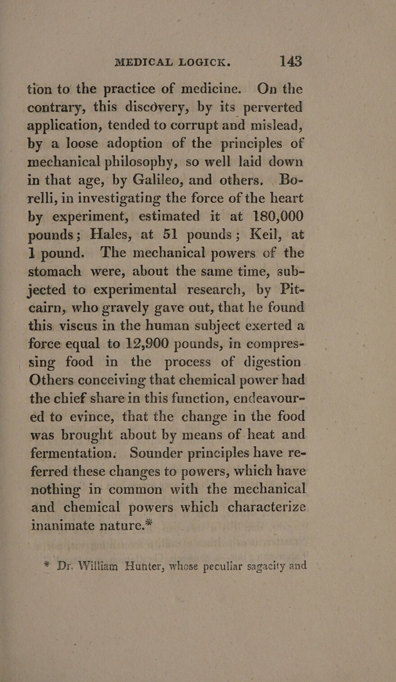 tion to the practice of medicine. On the contrary, this discovery, by its perverted application, tended to corrupt and mislead, by a loose adoption of the principles of mechanical philosophy, so well laid down in that age, by Galileo, and others. _ Bo- relli, in investigating the force of the heart by experiment, estimated it at 180,000 pounds; Hales, at 51 pounds; Keil, at 1 pound. The mechanical powers of the stomach were, about the same time, sub- jected to experimental research, by Pit- cairn, who gravely gave out, that he found this viscus in the human subject exerted a force equal to 12,900 pounds, in compres- sing food in the process of digestion. Others conceiving that chemical power had the chief share in this function, endeavour- ed to evince, that the change in the food was brought about by means of heat and fermentation: Sounder principles have re- ferred these changes to powers, which have nothing in common with the mechanical and chemical powers which characterize inanimate nature.” * Dr. William Hunter, whose peculiar sagacity and