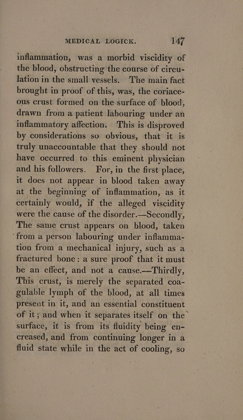 inflammation, was a morbid viscidity of the blood, obstructing the course of circu- lation in the small vessels. The main fact brought in proof of this, was, the coriace- ous crust formed on the surface of blood, drawn from a patient labouring under an inflammatory affection. This is disproved by considerations so obvious, that it is truly unaccountable that they should not have occurred to this eminent physician and his followers. For, in the first place, it does not appear in blood taken away at the beginning of inflammation, as it certainly would, if the alleged viscidity were the cause of the disorder.—Secondly, The same crust appears on blood, taken ‘from a person labouring under inflamma- tion from a mechanical injury, such as a fractured bone: a sure proof that it must be an effect, and not a cause.—Thirdly, This crust, is merely the separated coa- gulable lymph of the blood, at all times present in it, and an essential constituent of it ; and when it separates itself on the surface, it is from its fluidity being en- creased, and from continuing longer in a fluid state while in the act of cooling, so
