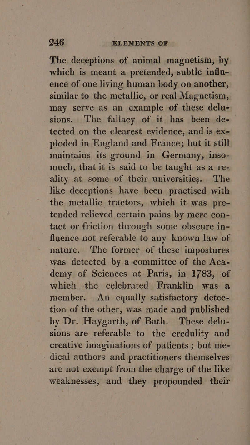 The deceptions of animal magnetism, by which is meant a pretended, subtle influ- ence of one living human body on another, similar to the metallic, or real Magnetism, may serve as an example of these delu- sions. The fallacy of it has been de-— tected on the clearest evidence, and is ex- ploded in England and France; but it still maintains its ground in Germany, inso- much, that it is said to be taught as a re- ality at some of their universities. The like deceptions have been practised with the metallic tractors, which it. was pre- tended relieved certain pains by mere con- tact or friction through some obscure in- fluence not referable to any known law of nature. The former of these impostures was detected by a committee of the Aca- demy of Sciences at Paris, in 1783, of which the celebrated Franklin was a member. An equally satisfactory detec- tion of the other, was made and published by Dr. Haygarth, of Bath. These delu- sions are referable to the credulity and creative imaginations of patients ; but me- - dical authors and practitioners themselves are not exempt from the charge of the like weaknesses, and they propounded their