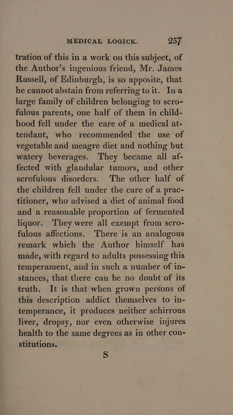 tration of this in a work on this subject, of the Author’s ingenious friend, Mr. James Russell, of Edinburgh, is so apposite, that he cannot abstain from referring to it. Ina Jarge family of children belonging to scro- fulous parents, one half of them in child- hood fell under the care of a medical at- tendant, who recommended the use of vegetable and meagre diet and nothing but watery beverages. ‘They became all af- fected with glandular tumors, and other scrofulous disorders. The other half of the children fell under the care of a prac- titioner, who advised a diet of animal food and a reasonable proportion of fermented liquor. ‘They were all exempt from scro- fulous affections. There is an analogous remark which the Author himself has made, with regard to adults possessing this temperament, and in such a number of in- stances, that there can be no doubt of its truth. It is that when grown persons of this description addict themselves to in- temperance, it produces neither schirrous liver, dropsy, nor even otherwise injures health to the same degrees as in other con- stitutions. S