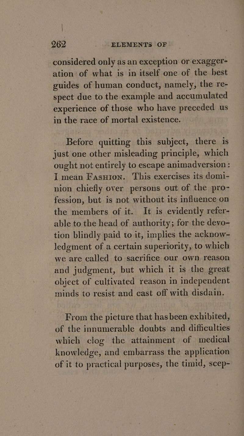 considered only as an exception or exagger- ation of what is in itself one of the best guides of human conduct, namely, the re- spect due to the example and accumulated experience of those who have preceded us in the race of mortal existence. Before quitting this subject, there is just one other misleading principle, which ought not entirely to escape animadversion : I mean Fasuion. This exercises its domi- nion chiefly over persons out of the pro- fession, but is not without its influence on — the members of it. It is evidently refer- able to the head of authority; for the devo- tion blindly paid to it, implies the acknow- ledgment of a certain superiority, to which we are called to sacrifice our own reason and judgment, but which it is the great object of cultivated reason in independent. minds to resist and cast off with disdain. From the picture that has been exhibited, of the innumerable doubts and difficulties which clog the attainment of medical knowledge, and embarrass the application of it to practical purposes, the timid, scep-