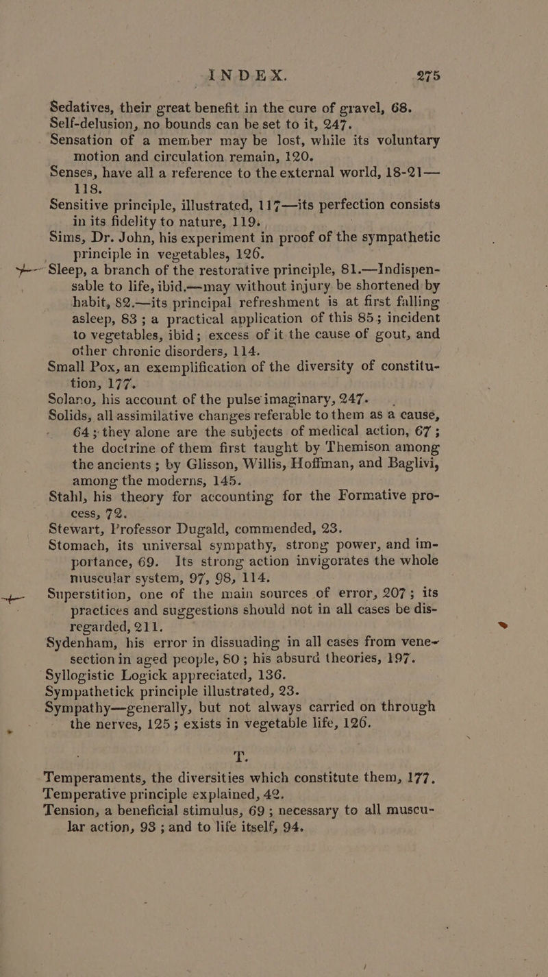 Sedatives, their great benefit in the cure of gravel, 68. Self-delusion, no bounds can be set to it, 247. Sensation of a member may be lost, while its voluntary motion and circulation remain, 120. Senses, have all a reference to the external world, 18-21— 118. Sensitive principle, illustrated, 117—its perfection consists in its fidelity to nature, 119. | Sims, Dr. John, his experiment in proof of the sympathetic principle in vegetables, 126. sable to life, ibid—-may without injury be shortened by habit, 82.—its principal refreshment is at first falling . asleep, 83 ; a practical application of this 855 incident to vegetables, ibid; excess of it the cause of gout, and other chrenic disorders, 114. Small Pox, an exemplification of the diversity of constitu- tion, 177. Solano, his account of the pulseimaginary, 247. Solids, all assimilative changes referable tothem as @ cause, 64 ; they alone are the subjects of medical action, 67 ; the doctrine of them first taught by Themison among the ancients ; by Glisson, Willis, Hoffman, and Baglivi, among the moderns, 145. Stahl, his theory for accounting for the Formative pro- cess, 72. Stomach, its universal sympathy, strony power, and im- portance, 69. Its strong action invigorates the whole muscular system, 97, 98, 114. Superstition, one of the main sources of error, 207; its practices and suggestions should not in all cases be dis- regarded, 211. | Sydenham, his error in dissuading in all cases from vene~ section in aged people, SO ; his absura theories, 197. Syllogistic Logick appreciated, 136. Sympathetick principle illustrated, 23. Sympathy—generally, but not always carried on through the nerves, 125; exists in vegetable life, 120. ds Temperaments, the diversities which constitute them, 177, Temperative principle explained, 42. Tension, a beneficial stimulus, 69 ; necessary to all muscu- lar action, 93 ; and to life itself, 94.