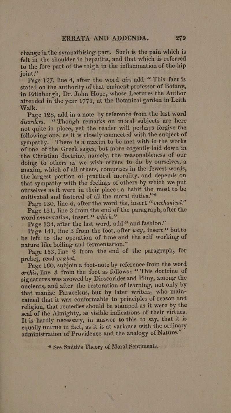 change in the sympathising part. Such is the pain which is felt in the shoulder in hepatitis, and that which is referred to the fore part of the thigh in the inflammation of the hip joint.” Page 127, line 4, after the word air, add “ This fact is stated on the authority of that eminent professor of Botany, in Edinburgh, Dr. John Hope, whose Lectures the Author attended in the year 1771, at the Botanical garden in Leith Walk. | Page 128, add in a note by reference from the last word disorders. ‘Though remarks on moral subjects are here not quite in place, yet the reader will perhaps forgive the following one, as it is closely connected with the subject of sympathy. ‘There is a maxim to be met with in the works of one of the Greek sages, but more cogently laid down in the Christian doctrine, namely, the reasonableness of our doing to others as we wish others to do by ourselves, a maxim, which of all others, comprises in the fewest words, the largest portion of practical morality, and depends on that sympathy with the feelings of others by which we put ourselves as it were in their place; a habit the most to be cultivated and fostered of all the moral duties.”* Page 130, line 6, after the word the, insert “‘mechanical.” Page 131, line 3 from the end of the paragraph, after the word enumeration, insert ** which.” Page 134, after the last word, add “‘ and fashion.” Page 141, line 3 from the foot, after way, insert “ but to be left to the operation of time and the self working of nature like boiling and fermentation.” Page 153, line 2 from the end of the paragraph, for prebet, read prebet. Page 160, subjoin a foot-note by reference from the word orchis, line 3 from the foot as follows: ‘* This doctrine of signatures was avowed by Dioscorides and Pliny, among the ancients, and after the restoration of learning, not only by that maniac Paracelsus, but by later writers, who main- tained that it was conformable to principles of reason and religion, that remedies should be stamped as it were by the seal of the Almighty, as visible indications of their virtues. It is hardly necessary, in answer to this to say, that it is equally untrue in fact, as it is at variance with the ordinary administration of Providence and the analogy of Nature.” * See Smith’s Theory of Moral Sentiments,