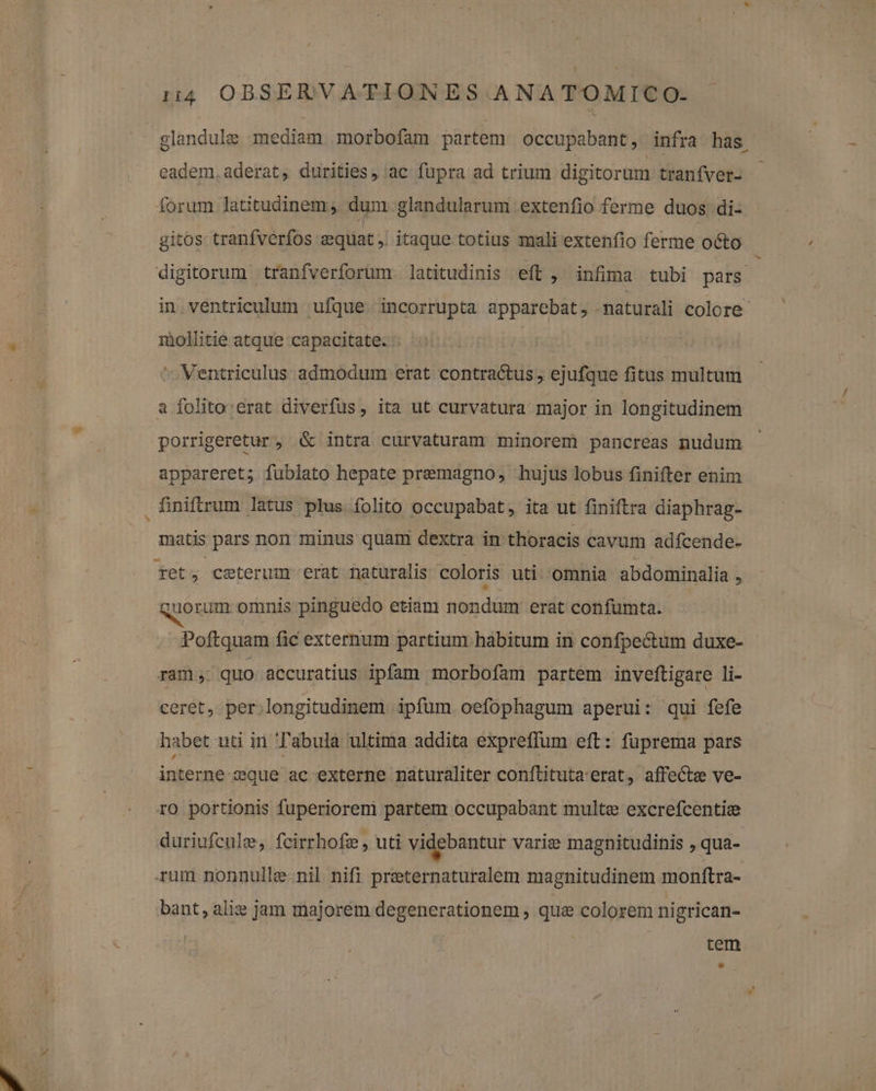 ^ eadem. aderat, durities, ac fupra ad trium digitorum tranfver- forum latitudinem, dum. glandularum extenfio ferme duos di- gitos tranfverfos equat ,. itaque totius mali extenfio ferme octo digitorum tranfverforüm latitudinis eft , infima tubi pars. in ventriculum ufque. incorrupta apparebat, -maturali colore. miolhitie atque capacitate. :. ^ Ventriculus admodum erat contractus , ejufque fitus multum a folito erat diverfus, ita ut curvatura major in longitudinem porrigeretur , &amp; intra curvaturam minorem pancreas nudum appareret; fublato hepate premagno, hujus lobus finifter enim finiftrum latus plus folito occupabat, ita ut finiftra diaphrag- matis pars non minus quami dextra in thoracis cavum adfcende- fet; ceterum erat naturalis coloris uti. omnia abdominalia 1 quorum omnis pinguedo etiam nondum erat confumta. Poftquam fic externum partium habitum in confpectum duxe- ram; quo accuratius ipfam morbofam partem inveftigare li- ceret, per;longitudinem ipfum oefophagum aperui: qui fefe habet uti in Tabula ultima addita expreffum eft: fuprema pars interne-asque ac externe naturaliter conftituta'erat, affecte ve- ro portionis fuperiorem partem occupabant multe excrefcentie duriufcule, fcirrhofz , uti videbantur varie magnitudinis , qua- rum nonnulle-nil nifi preternaturalem magnitudinem monftra- bant, alie jam majorem degenerationem ; quae colorem nigrican- | | tem