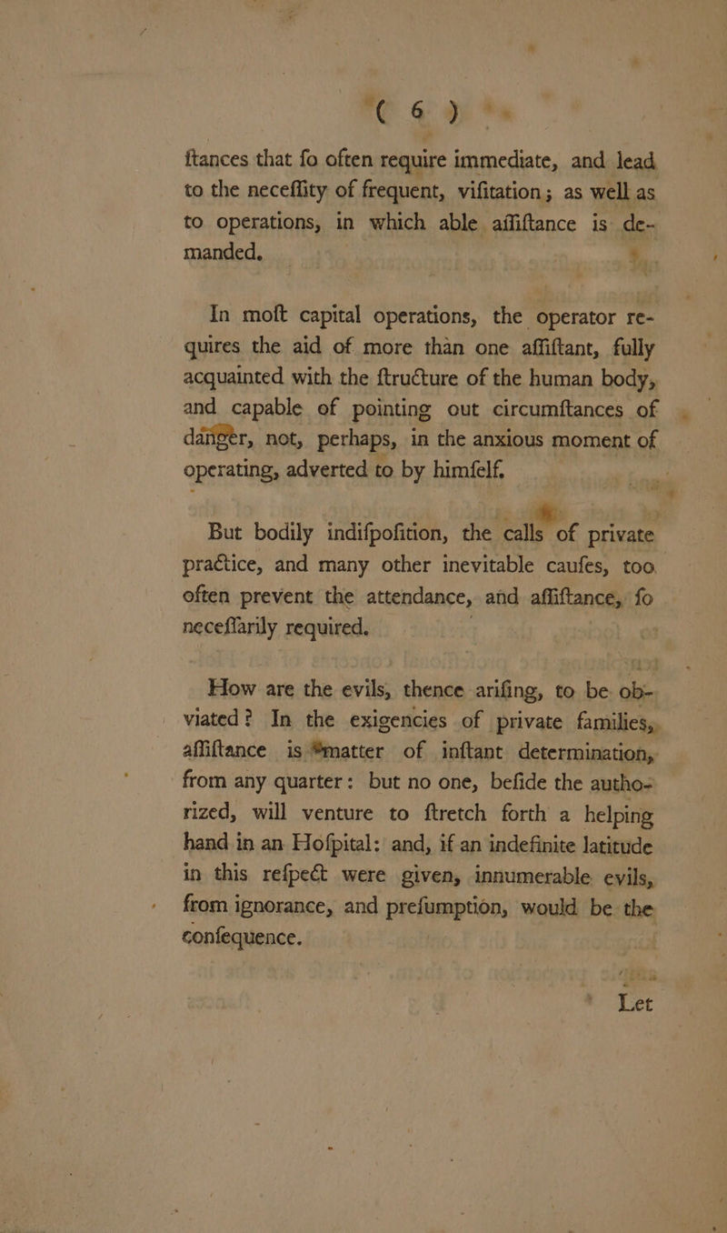 ftances that fo often require immediate, and lead to the neceflity of frequent, vifitation; as well as to operations, in which able aiffiftance is de- manded, _ ... In moft capital operations, the operator re- quires the aid of more than one affiftant, fully acquainted with the ftructure of the human body, and capable of pointing out circumftances of danger, not, perhaps, in the anxious moment of operating, adverted to by himéelf, But bodily indifpofition, etcnmee private practice, and many other inevitable caufes, too often prevent the attendance, and affiftance, fo . neceflarily required. How are the evils, thence arifing, to be ob- viated? In the exigencies of private families, affiftance is ®matter of inftant determination, from any quarter: but no one, befide the autho- rized, will venture to ftretch forth a helping hand in an Hofpital: and, if an indefinite latitude in this refpect were given, innumerable evils, from ignorance, and prefumption, would be the confequence. : Let