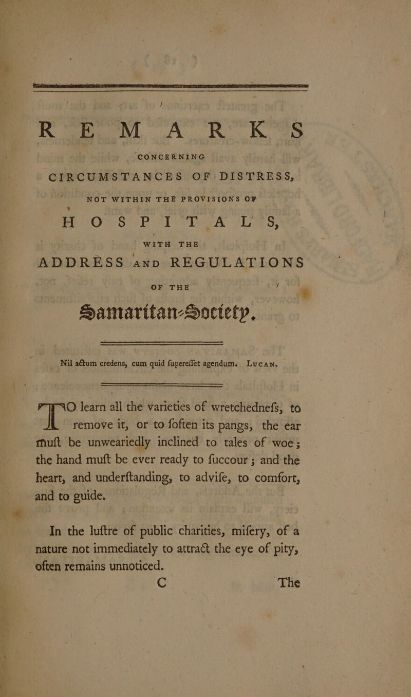 / REMARK’S ‘CONCERNING CIRCUMSTANCES OF DISTRESS, NOT WITHIN THE pa Geertens OF lOre Lol mk Ves, . Wii. ia ADDRESS ann REGULATIONS OF THE ¥ jab | * Aamaritan-Soctetyp, _ Nil a€tum credens, cum quid fuperefiet agendum. Lucan, O learn all the varieties of wretchednefs; to a ip remove it, or to foften its pangs, the ear muft be unweariedly inclined to tales of woe; the hand muft be ever ready to fuccour ; and the heart, and underftanding, to advife, to comfort, and to guide. In the luftre of public charities, mifery, of a nature not immediately to attract the eye of pity, often remains unnoticed. C The